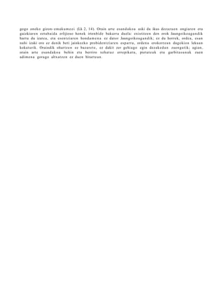 gogo oneko gizon- em a k u m e e i (Lk 2, 14). Orain art e es a n d a k o a aski da ikus dez az u e n ongi ar e n et a
gaizkiar e n ezt a b ai d a erlijioso hon ek irten bi d e bak arr a duel a: existitz e n den orok Jaungoiko a g a n d i k
hart u du izat e a , et a es e n t zi ar e n hon d a m e n a ez dator Jaungoiko a g a n d i k; ez du horrek, orde a , es a n
nahi izaki oro ez denik beti jainkozko probid e n t zi ar e n esp arr u, orde n a orokorr e a n dagokio n leku a n
kokat urik. Oraindik ohartz e n ez baz ar e t e , ez dakit zer gehi a g o egin dez ak e d a n zuen g a tik; agi an,
orain art e esa n d a k o a behi n et a berriro xeh a t u z erre pik at u, piet a t e a k et a garbit a s u n a k zue n
adi m e n a gora go altxat z e n ez due n bitart e a n .
 