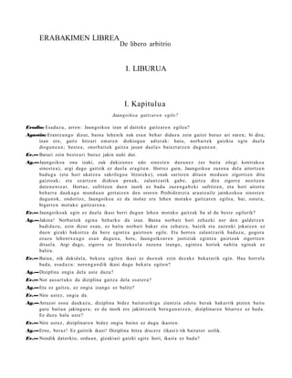 ERABAKIMEN LIBREA
                                               De libero arbitrio


                                                  I. LIBURUA



                                                 I. Kapitulua
                                           Jaungoiko a gaitzare n egile?

Evodio: Esad a z u , arre n: Jaungoiko a izan al dait ek e gaitz ar e n egile a?
Agustin: Erantz u n g o dizut, bain a lehe nik zuk esa n beh a r didaz u zein gaitzi buruz ari zare n; bi dira,
     izan ere, gaitz hitzari em a t e n dizkiogu n adi er a k: bat a, norb ait e k gaizkia egin duel a
     diogu n e a n ; best e a , «norb ait e k gaitz a jasa n duel a » baiezt a t z e n dugu n e a n .
Ev.— Batari zein best e a ri buruz jakin nahi dut.
Ag.—Jaungoiko a ona izaki, zuk dakizu n e z edo sines t e n duzu n e z (ez bait a zilegi kontrak o a
    sine st e a ) , argi dago gaitzik ez duel a era git e n . Horrez gain, Jaungoiko a zuze n a del a aitortz e n
    bad u g u (et a hori ukatz e a sakrilego a litzat ek e), onak saritz e n ditue n mod u a n zigortz e n ditu
    gaizto a k; et a ez artz e n dizkien pen a k, zalant z a rik gab e, gaitz a dira zigorra nozitz e n
    dut e n e n t z a t . Hortaz, sufritz e n due n inork ez bad u zuze n g a b e ki sufritz e n, et a hori aitort u
    beh a rr a dauk a g u mun d u a n gert a t z e n den orore n Probid e n t zi a arau t z ail e jainkozko a sines t e n
    dugu n o k, ondorioz, Jaungoiko a ez da inolaz ere lehe n mot ak o gaitz ar e n egile a, bai, ost er a,
    bigarr e n mot ak o gaitz ar e n a .
Ev.— Jaungoiko a k egin ez duel a ikusi berri dugu n lehe n mot a k o gaitz ak ba al du best e egilerik?
Ag.—Jakina! Norbait ek egin a beh a rk o du izan. Baina norb ait hori zeh az ki nor den gald e t z e n
    badi d a z u , ezin dizut es a n, ez bait a norb ait bakar et a zeh a t z a , baizik et a zuzenki jokatz e n ez
    due n gizaki bakoitz a da ber e egintz a gaizto e n egile. Eta horre n zalant z a rik bad uz u, gogor a
    ez az u lehe n t x e a g o esa n dugu n a , hots, Jaungoiko a r e n justiziak egintz a gaizto a k zigortz e n
    dituel a. Argi dago, zigorra ez litzat ek e el a zuze n a izango, egintz a horiek nahit a egin ak ez
    balira.
Ev.— Baina, nik dakid al a, beka t u egit e n ikasi ez due n a k ezin dez ak e beka t u rik egin. Hau horrel a
     bad a, esa d a z u : nore n g a n d i k ikasi dugu bek at u egit e n?
Ag.—Diziplina ongi a dela ust e duzu?
Ev.— Nor aus a rt u k o da diziplina gaitz a dela esa t e r a ?
Ag.—Eta ez gaitz a, ez ongi a izango ez balitz?
Ev.— Nire ust ez, ongi a da.
Ag.—Arrazoi osoa dauk a z u , diziplina bidez bait at orki gu zientzi a edot a ber ak bakarrik pizte n baitu
    gure bait a n jakingur a ; ez du inork ere jakintz arik bere g a n a t z e n , diziplinar e n bitart ez ez bad a.
    Ez duzu hal a ust e?
Ev.— Nire ust ez, diziplinar e n bidez ongi a baino ez dugu ikast e n.
Ag.—Erne, beraz ! Ez gaitzik ikasi! Diziplina hitza discer e (ikasi)- tik bait at or soilik.
Ev.— Nondik dat orkio, ordu a n , gizakiari gaizki egit e hori, ikasia ez bad a?
 