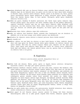 Ag.—Agian diziplinatik alde egin et a ikast e a ri bizkarr a em a n zaiolako. Baina nolan a hi izand a ere,
    diziplina ongia da et a ikast e tik dat or, et a gaitz a ezin da inola ere ikasi; ikasia balitz, diziplina
    ez litzat ek e ongi a, zerorr ek aitort u duz un e z . Honel a, gaitz a ez da ikast e n et a, beraz, gaizkia
    egit e n nore n g a n d i k ikast e n dugu n gald e t z e a k ez dauk a zentz urik; gaitz a ikast e n bad u g u ,
    berari ihes egit eko ikast e n dugu, ez hura egit eko. Horre g a t ik, gaizki egit e a diziplinatik
    alde n t z e a best e rik ez da.
Ev.— Hala et a guztiz, diziplina bi dau d el a pent s a t z e n dut: bat ak ongia egit e n iraka st e n digu,
     best e a k gaizkia egit e n. Zera gert a t u zait, bain a: diziplina ongi a ote den gald e t u didaz u n e a n ,
     ongi ar e n am o dio a k txun dit u egin nau et a ongia egit e n iraka st e n digun diziplinari soilik
     erre p a r a t u z , ona del a eran t z u n dizut. Orain, orde a, kont ur a t z e n naiz bad el a best e diziplina
     mot a bat, ben e t a n et a ezb airik gab e des e g o ki a, et a hon e n egile a nor den jakin nahi dut
     zeh azki.
Ag.—Onart uk o duzu, hal er e, adi m e n a ongia dela ezinb e s t e a n .
Ev.— Bai, et a ond a s u n hain han ditz a t dauk a t , gizakiak deu s han di a g o rik izan ote dez ak e e n ez
     dakid al a; et a ez dut inoiz es a n g o ezein adi m e n gaizto a izan dait ek e e ni k.
Ag.—Esad a z u ba: irakas t e n zaion a ulertz e n ez due n a ri pert s o n a ikasia iritziko zeniok e?
Ev.— Ez, inondik ere!
Ag.—Beraz, adi m e n oro ona bad a et a ulertz e n ez due n inork ikast e n ez bad u, ondorioz, ikast e n
    due n orok ongi egit e n du. Ikast e n due n a k ulert u egit e n duel ako, et a ulertz e n due n a k ongi
    egit e n duel ak o. Hori dela et a, zerb ait ez a g u t z e bide a n gure iraka sl e a nor den jakin gura
    izat e a, ongi a egit e n nork iraka st e n digun jakin nahi izat e a da. Utziozu, ber az, gald e t z e a ri
    bat e k daki zein doktor e edo irakasl e gaiztori buruz; izan ere, gaizto a bad a ez da doktor e a ,
    et a doktor e a bad a ez da gaizto a.



                                                II. Kapitulua
                        Gaitzare n jatorria arakat u aurretik, Jaungoiko ari buruz zer
                                              sinist u behar den

Ev.— Izan bedi zuk diozun a . Baina, gaitz a egit e n ez dugul a ikast e n                 aitortz er a   derrigortz e n
     nauz ul arik, es a d a z u : non dago gure egintz a gaizto e n jatorria?
Ag.—Ai! Gaztet a n hainbest e torturatu nindue n auzi hura piztu duzu, erantzun bila hainbest e neke
    sufritu ondoren manikeo e n heresiara eram a n ninduen galdera bera, hain zuzen ere. Eta hain lur
    jota gerat u nintzen hainbest e ipuin txepelen zamap e a n , eta hain abailduta, egia aurkitzeko nire
    irrika biziak Jaungoikoaren laguntza lortu izan ez balit ezin libratuko nintzen haiet atik, berriro
    askat asu n er a itzultzeko. Eta nire kasuan auziari irtenbide egokia aurkitzeko eta ni salbatz eko hain
    erabakigarria gertatu zitzaidan ordena berari jarraituko diot zurekin ere. Aldeko bekigu
    Jaungoikoa eta sinetsi dugun a ulertzen lagun diezagula, ziur baikaud e profet ak urratut ako ildotik
    gabiltzala, zera dioene a n: sinetsi ezik ez duzue ulertuko (Is. 7,9). Sinest en dugu Jaungoikoa bat
    bakarra dela eta den guztia Beraga n dik sortua dela, baina hala eta guztiz, ez dela Jaungoikoa
    bekatu e n egilea. Kezkaturik dauka, halere, gure arima hausn arket a honek: bekatu a Jaungoikoak
    sortutako arimek egina bada eta arimak Jaungoikoag a n dik badatoz, nolatan ez ditugu bada,
    bekatu a eta Jaungoikoa, hertsiki lotuko?
Ev.— Argi et a garbi azald u duzu oraintx e nire pent s a m e n d u a krud elki tortur a t z e n due n zalantz a,
     zurekin ezt a b ai d a t z e r a beh a r t u nau e n zalant z a ber a, hain zuze n.
Ag.—Eutsi gogor! Ez etsi! Sineste n duzuna sinest en jarraitu! Ez baitago hori baino sines m e n
    funtsezkoagorik, nahiz eta ez jakin gauzak zergatik diren horrela; erlijioaren egiazko funtsa
 