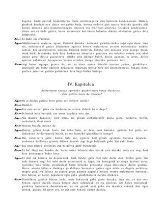 bag e n u ; haiek guztiak Jesukristor e n fede a aitortz e a g a t ik izan baitzire n kond e n a t u a k . Hart az,
      gizaki ek kond e n a t z e n dut e n oro gaitz a bad a, horre n ondorio gisa onart u beh a rk o gen u k e aldi
      hart a n krim e n a zela Jesukristor e n g a n sines t e a et a fed e hori aitortz e a . Gizakiek kond e n a t z e n
      dut e n oro ez bad a gaitz a, best e arraz oir e n bat ekarri beh a rko didaz u adult erio a gaitz a del a
      froga tz e k o.
Ev.— Ez dakit zer eran t z u n.
Ag.—Adulterio ar e n mal ezi a, agia n, libidotik dat ork e; zailtas u n gaindi ezi n e ki n topo egin duzu, izan
    ere, nab a r m e n ki gaitz a deritzoz u n egintz a horre n mal ezi ar e n arraz oi estrint s e k o a aurkitu
    nahi a n. Eta adult erio a r e n mal ezi a libidotik datorr el a hob e t o uler dez az u n zera es a n g o dizut:
    inork biziki desirat uk o balu bere hurko a r e n em a z t e a z goz atz e a et a nolab ai t as m o a et a, ahal
    izan ez gero, desira gauz a t z e r a iritsiko zela jakingo balitz, desira gauz a t u ez arre n, delitu
    ageri a n nab a r m e n harr a p a t u a bez ai n errud u n izango litzat ek e pert s o n a hori.
Ev.— Argi baino argi a go ger a t u da; et a ez duzu zert a n hitzaldi luzet a n jardu n, gizahilket a,
     sakrilegio et a best e edoz ei n beka t u r e n inguru a n horixe bera niri sine st a r a z t e k o, bek at u mot a
     guztie n jatorria n gutizia gailent z e n dela begi- bist a n bait a g o.




                                                IV. Kapitulu a
                        Beldurrare n kaus a z eginda k o gizahilke t ari buruz objek zi oa.
                                      – Zein gutizia mot a da errudu n?

Ag.—Ba al dakizu gutizia horri grina ere deitz e n zaiola?
Ev.— Badakit.
Ag.—Eta zure ust ez, grina et a beldurr a r e n art e a n alderik ba al dago?
Ev.— Bi horiek bat a best e tik oso urrun dau d el a ust e dut.
Ag.—Nik ikust e n dud a n e z , zure iritzia da, grinak zerb ait er a n t z         duel a joera, beldurr a, berriz,
    zerb ait e tik ihesi doal a.
Ev.— Diozun bez al a, halax e da.
Ag.—Hort az, gizaki bat ek best e bat hilko balu, ez deu s onik lortz eko, gaitz e n bat gert a ote
    dakiok e e n beldurr a g a t ik baizik, ez ote litzat ek e gizahiltz aile izango?
Ev.— Bai, zalantz a rik gab e; bain a, hal a ere, egintz a hori grinak agind u t a burut u a litzat ek e;
     norb ait e n beldurr ez gizakia hiltzen due n a k argi dago beldurrik gab e bizi nahi duel a.
Ag.—Eta ongi xum e a deritzoz u zuk beldurrik gab e bizitze ari?
Ev.— Ez ba! Ongi oso han di a da; bain a ust ez hiltzaile den horrek ezin dez ak e inola ere ongi hori
     bere krim e n a r e n bidez lortu.
Ag.—Ez diot nik horrel a lor dez ak e e ni k; hark beldur gab e bizi nahi duel a diot. Beldur gab e bizi
    nahi due n a k ongi bat nahi duel a zalantz a rik ez dago, et a horre g a t ik ez diogu desirari erru a
    egotziko; hal a balitz, erru d u n t z a t hart u beh a rk o genit uzk e ongi a desira tz e n dut e n guztiak.
    Beraz, aitort u beh a rr a dauk a g u gizahilket a batz u e t a n gaitz a egin nahi a ez dugul a aurkitz e n
    era gile gisa, et a faltsu a da esa t e a grina gaizto a dago el a beka t u orore n m al ezi ar e n funts e a n ;
    hori faltsu a ez balitz, bek at u rik egin gab e gizahilket a rik burut u ziteke e n .
Ev.— Gizahilket a gizakia hiltze a bad a, inoiz bek at u rik gab e gert a dait ek e; izan ere, ez dut ust e
     beka t u egit e n due nik ets ai a hiltzen due n solda d u a k , ez et a ep ail e a k edo hare n ministro a k
     gaizkile a heriotz ar a dara m a n e a n , ez et a gezi ak nahi gab e et a ta m al e z eskutik ihes egin
     dion ak, gizakia hil arre n ere, ez dut ust e beka t u egit e n due nik.
 