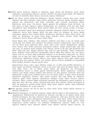 Ev.— Nola pent s a dez ak e z u libidorik ez dauk a t el a gogoz kontra gal ditzak e t e n gauz a hau e k
     salb at z e k o ets ai e n g a n d i k bab e s t e n saiatz e n diren a k? Eta gogoz kontr a galdu ezin badit uzt e,
     zer del a et a defe n dit u beh a r dituzt e era s o t z ail e injust u a hiltzer ai no?
Ag.—Ez da, ber az, zuze n a bidai ari ari bidel a p u rr a hiltzeko bai m e n a em a t e n dion arau a , hon e k
    bidai ari a erail baino lehe n a g o . Edot a ohore a galtz er ai n o bortx at u a izat eko arrisku a n dago e n
    gizon a k edo em ak u m e a k , ah al bad u, eras o al di a jasa n aurre tik eras o t z ail e a hiltze a
    bai m e n t z e n due n arau a . Era ber e a n , lege a k agintz e n dio solda d u a ri ets ai a hil dez a n , et a
    hal a egit e n ez bad u nagu si e n zigorra ber e g a n a t u k o du. Ausart uko al da inor lege hau e k
    zuze n g a b e a k edot a balioga b e a k direl a esa t e r a ? Bad a, nire ust ez, zuzen a ez den a ez da lege.
Ev.— Herriei em a n d a k o lege a k gaitz han di a g o a k ekiditeko txikiago a k zilegitz e n badit u, ez dut ust e
     salaku n t z a horre n pe a n egon g o denik. Eta gaitz askoz ere arina g o a da inoren bizitza
     arrisku p e a n ipintz e n due n norb ait hiltze a, norb er a r e n a defe n di tz e n due n a hiltze a baino. Eta
     askoz ere doilorra g o a da gizaki bat e n gogoz kontrak o abus u sex u al a, hon e k halako
     zant a rk e ri a bortx az burut u nahi due n a hiltze a baino.
       Etsai a hiltzen due n solda d u a , aldiz, lege a r e n zerbitz ari soila baino ez da, et a inolako grina
       txarrik gab e bet e dez ak e ber e egit eko a . Eta azke nik, herriar e n defe n t s a r a k o ez arri den lege a
       ezin da inoren grina m akurt z a t hart u; zere n, lege a ez arri zuen a k Jaungoiko ar e n agind uz
       ez arri baz u e n , hots, betiko justiziar e n printzipio e n ara b e r a , inongo grinarik gab e egin ahal
       izan zuen; et a grinar e n bat e k era gi n d a ez arri baz u e n , horrek ez du esa n nahi grinat s u ki bet e
       beh a r denik lege hori, lege gil e gaizto a k lege onak ere egin baititz ak e. Tirano usurp a t z ail e
       bat e k, adibid ez, hiritar inter e s a t u bat e n g a n d i k hartz e n bad u dirua dekre t u hau ezar dez a n,
       alegi a, inori ere ez zaiola zilegi em a k u m e a bahitz e a ez et a berar e ki n ezkont z e k o ere, okerr a
       izango ote da lege hau tirano bide g a b e , ust el har e n g a n d i k dat orr el a k o? Beraz, hiritarr e n
       defe n t s a r a k o indark e ri ari antz eko indarr ez aurr e egit e a agintz e n due n lege a inolako grina
       gaiztorik gab e bet e dait ek e . Orob at esa n dait ek e edoz ei n bot er e ri juridikoki et a hierarkikoki
       lotut a dau d e n m e n d e k o ministro guztiei buruz.
       Gainont z ek o ei buruz, orde a , lege a bidezko a izand a ere, ez dakit nola justifika dait ezk e e n , ez
       baitie lege a k inor hiltzer a obligat z e n ; hil ala ez hil, eur e n esku uzte n du lege a k auk er a. Euren
       esku dago, ber az, inor ez hiltze a gogoz kontra gal ditzak e t e n , et a horrex e g a t i k
       atxikim e n d u rik mer ezi ez diet e n gauz ak defe n di tz e a g a t i k. Biziari dagokio n e z , norb ait e k
       zalantz a egin dez ak e arim ari nolab ait bizia kentz e n ote dion gorpu tz a erailtz e a k; bain a ken
       badi ez ai ok e ez digu arret a han dirik m er e zi; et a ezin baz ai o kend u, ez dago zert a n ikarat urik.
       Kastitat e a ri gagoz kiola, bert u t e a izaki, arim a n errotz e n del a nork jarriko du zalantz a n ?
       Ondorioz, gogoz kontra gorpu tz a profa n a t z e n badigu t e ezingo digut e bert u t e a indarr e z
       harra p a t u . Beraz, erailtz e n dugu n era s ot z ail e injust u a k ken diez a g u k e e n guzti a atxikitz e a ez
       dago gure esku. Ba al du, ordu a n , zentz urik hura gur e a dela es at e a k ? Arrazoi horre n g a t i k ez
       ditut nik gaitz e s t e n gaizkile horiek hiltze a zilegi egit e n digut e n lege a k; bain a hiltzaile ak
       zuritz eko ihesbi d e rik ere ez dut aurkitz e n.
Ag.—Are gutxi a go ulertz e n dut nik zer dela et a saiat u beh a r duzu n inongo legerik onartz e n ez
    dut e n a k justifikatz e n .
Ev.— Gizakiok pro m ul g a t u et a kanpo tik ez a g u n a zaigu n edoz ei n legek ez ditu kond e n a t z e n ; bain a
     Jaungoiko a r e n Probid e n t zi ak oro gob e r n a t z e n duel arik, nork daki ez ote dau d e n horiek askoz
     bet e b e h a r r e z k o a g o a den lege sekr et ur e n bat e n agind u p e a n . Nola ego n dait ezk e lege hon e n
     aurre a n erru g a b e , gauz a arbui a g a r ri ak defe n d a t z e a r r e n gizaki bat e n odolaz esku a k kuts a t u
     dituzt e n a k . Horre g a tik, herri bat e n gob er n u zuze n e r a k o ezarrit ako lege a k egintz a hau e k
     zilegizt at z e n dituel a iruditz e n zait, jainkozko Probid e n t zi ak zigortz e n badit u ere. Giza
     lege a r e n helbur u a bait a, gizart e a n bake a ri eust e adin ako neurria n zigorra ezartz e a , et a
 