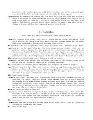 lege gil e a r e n esku dau d e n gauz e t a n soilik. Baina best el a k o erru horiek, zalantz arik gab e ,
       best e zigorrak dauzk a t e , jainkozko jakind uri ak soilik bark a ditzak e e n zigorrak.
Ag.—Gorest e n et a onartz e n et a gore s t e n dut, egin duz un bereizk et a hori; lehe n aldiz era bilia da
    et a ez da perfekt u a ; bai, orde a , konfiant z a z bet e a et a goikoari begir a egin a. Egiatz at hartz e n
    duzu herri en gob e r n u a xed e due n giza lege a k zilegi egit e n ditu el a, et a zigor gab e uzte n,
    jainkozko Probid e n t zi ak zigortz e n ditu e n hainb a t egintz a; et a gain er a, giza lege a orot ar a ez
    iriste ak ez du es a n nahi lege hon e n agind u a k gaitz e t si beh a r direnik.




                                                  VI. Kapitulu a
                      Betiko legea, giza lege e n mo d er at z ail ea. Betiko legear e n nozioa

Ag.—Azter dez a g u n orain tent uz, gust u bad uz u, bizitza hon e t a n herri ak gob er n a t z e n ditue n
    lege a k zenb a t e r ai n o zigort u beh a r ditue n egintz a gaizto a k; ondor e n ikusiko dugu zer zigortu
    beh a r due n Jaungoiko ar e n Probid e n t zi ak ezkut u a n bain a ezinb e s t e z .
Ev.— Biziki nahi dut auzi hain garr a n t zit s u a r e n mug a– mug a r ai n o iriste a, infinitu a dela ust e baitut.
Ag.—Inola ere ez. Har ez az u ador e et a abia zaitez arraz oi m e n a r e n ildoet a n zeh ar, ust e ona
    piet at e a n ipiniz; ez bait a g o deu s hain gogor et a hain zail, Jaungoiko ar e n lagun t z a k leund u
    et a errazt u ez dez ak e e n i k. Beraz, Haren bab e s e a n et a berari lagu nt z a esk at uz , helbur u hart u
    dugu n a azt ertz e n has gait ez e n . Eta best e ez er baino lehe n, es a d a z u ea idatziz
    pro m ul g a t u t a k o lege hau baliag a rri zaien aldi bat ek o bizitza hon e t a n bizi diren gizaki guzti ei.
Ev.— Jakina bai etz! Gizaki hau e k osatz e n baitituzt e herriak et a nazio ak.
Ag.—Gizaki et a herri horiek beroi ek ahitu edo aldat u ezin dait ezk e e n et a, ondorioz, betiko gauz e n
    kide ote dira edo, alder a n t ziz, alda g a r ri ak et a den b or a z mu g a t u a k ?
Ev.— Nork jartz e n du zalant z a n gizakia nab a r m e n ki dela alda g a r ri a et a den b or a z mu g a t u a ?
Ag.—Nolan a hi ere, herri bat bale go hain zuhur et a serio a et a ongi kom u n a r e n zaintz aile hain
    zintzo a non hiritar bakoitz ak garr a n t zi gehi a g o em a n g o lioke e n onur a publiko ari pribat u a ri
    baino, ez al litzat ek e zuzen a izango herri hon e k bert a k o oga s u n publiko a kud e a t z e k o
    ma gi str a t u a k auker a t z e a ahal bid e t u k o luke e n lege bat?
Ev.— Lege zuze n a litzat ek e.
Ag.—Eta apurk a- apurk a herri hori berori galbid e r a t u k o balitz ongi pribat u a publikoa baino nahi a g o
    izat er ai n o, et a gehi e n esk aint z e n dionari boto a salduko balio et a herriar e n gob er n u a
    bot er e z al e e k erosit a gizaki biziots u gaizto e n esku e t a n utziko balu, ez al luke ongi jokat uko
    hond a m e n d i orokorrar e n erdia n kuts a t u gab e ger a t u den gizon a k, esku a n due n bot er e a
    erabiliz, herri ari ohor e a k ban a t z e k o ahal m e n a kend uk o balio et a ohor e horiek zintzo batz u e n
    edo agia n bakarr a r e n esku e t a n jarriko balitu?
Ev.— Bai. Horrek ere zuze n jokat uko luke.
Ag.—Baina, itxuraz behintz a t , bi lege hau e k hain elkarr e n kontr ako a k izaki, bat a k herri ari ber e
    ma gi str a t u a k auker a t z e k o ah al m e n a em a t e n baitio et a best e a k kend u, et a bigarr e n a gert a t u
    del arik biak herri bere a n ezin izan dait ezk e e n baldintz e t a n , esa n al dez ak e g u biet arik bat
    injust u a dela et a hob e zela lege a ez arri izan ez balitz?
Ev.— Inola ere ez.
Ag.—Ordu a n , ongi bad e ritzoz u, aldi bat e r a k o lege a deituko diogu, zuzen a izand a ere, den b or a r e n
    joan- etorri an zuzenki alda dait ek e e n a ri.
Ev.— Hala deituko diogu.
 