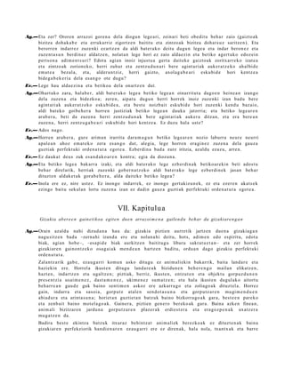 Ag.—Eta zer? Ororen arraz oi gore n a dela diogu n lege a ri, zeinari beti obe dit u beh a r zaio (gaizto a k
    bizitza doh a k a b e et a erruk arriz zigortz e n baititu et a zintzo ak bizitza doh a t s u z saritz e n). Eta
    berorr e n indarr e z zuze nki ez artz e n da aldi bat e r a k o deitu dugu n lege a et a indar beron e z et a
    zuze nt a s u n berdi n e z aldat z e n , nolat a n lege hori ez zaio alda e zi n et a betiko agert uk o edoz ei n
    pert s o n a adi m e n t s u ri? Edot a agi a n inoiz injust u a gert a dait ek e gaizto a k zoritxarr e k o izat e a
    et a zintzo ak zorion ek o, herri zuhur et a zentz u d u n a ri ber e agint ari ak auk er a t z e k o ah al bid e
    em a t e a bez al a, et a, alder a n t ziz, herri gaizto, axol a g a b e a r i esku bi d e hori kentz e a
    bide g a b e k e ri a dela esa n g o ote dugu?
Ev.— Lege hau alda e zi n a et a betiko a dela onartz e n dut.
Ag.—Ohart uk o zara, hala b e r, aldi bat er a k o lege a betiko lege a n oinarrit ut a dago e n hein e a n izango
    del a zuzen a et a bidezko a; zere n, aipat u dugu n herri horrek inoiz zuze nki izan bad u ber e
    agint ari ak auk er a t z e k o esku bi d e a , et a best e noizb ait esku bi d e hori zuze nki kend u baz ai o,
    aldi bat e k o goibe h e r a horre n justiziak betiko lege a n dauk a jatorria; et a betiko lege a r e n
    arab e r a , beti da zuzen a herri zentz u d u n a k bere agint a ri ak auker a ditza n, et a era bere a n
    zuze n a , herri zentz u g a b e a ri esku bi d e hori kentz e a . Ez duzu hala ust e?
Ev.— Ados nago.
Ag.—Horren arab e r a , gur e arim a n irarrita dara m a g u n betiko lege a r e n nozio laburr a neur e neurri
    apal e a n ahoz em a t e k o zera es a n g o dut, alegi a, lege horre n era gi n e z zuze n a del a gauz a
    guztiak perfekt uki orde n a t u t a egot e a . Ezberdi n a bad a zure iritzia, az aldu ez az u, arre n.
Ev.— Ez dauk a t deu s zuk esa n d a k o a r e n kontr a; egia da diozun a.
Ag.—Eta betiko lege a bak arr a izaki, et a aldi bat e r a k o lege ezb er di n a k betiko ar e ki n beti ados t u
    beh a r direl arik, herriak zuze nki gob er n a t z e k o aldi bat er a k o lege ezb er di n e k jasa n beh a r
    dituzt e n aldak e t a k gora b e h e r a , alda dait ek e betiko lege a ?
Ev.— Inola ere ez, nire ust ez. Ez inongo indarr ek, ez inongo gert akiz u n e k, ez et a ezer e n akat s e k
     ezingo baitu sekul a n lortu zuze n a izan ez dadin gauz a guzti ak perfekt uki orde n a t u t a egot e a .



                                                 VII. Kapitulu a
       Gizakia aber e e n gain eti koa egit e n due n arrazoi m e n a gailen d u beh ar da gizakiare n g a n

Ag.—Orain azald u nahi dizud a n a hau da: gizakia piztien aurre tik jartz e n due n a gizaki a g a n
    nagu si tz e n bad a –zern a hi izand a ere et a nolan a hi deitu, hots, adi m e n edo espiritu, edot a
    biak, agi an hob e–, –esa pi d e biak aurkitz e n baititug u liburu sakra t u e t a n – et a zer horrek
    gizaki ar e n gaino n t z e k o osa g ai a k me n d e a n hartz e n badit u, ordu a n dago gizakia perfekt uki
    orde n a t u t a .
      Zalantz a rik gab e , ez au g a r ri kom u n asko ditugu ez ani m ali ekin bakarrik, bait a land a r e et a
      haziekin ere. Horrel a ikust e n ditugu land a r e a k bizidun e n beh e r e n g o maila n elikatz e n ,
      hazt e n , indartz e n et a ugaltz e n; piztiak, berriz, ikust e n, entz ut e n et a objekt u gorpuz d u n e n
      pres e n t zi a usai m e n e z , dast a m e n e z , ukim e n e z sum a t z e n ; et a hala ikust e n dugul ak o aitort u
      beh a rr e a n gau d e guk baino senti m e n askoz ere azkarr a g o et a zoliago a k dituzt el a. Horrez
      gain, indarr a et a sasoi a, gorp ut z at al e n sen d o t a s u n a et a gorp ut z a r e n mu gi m e n d u e n
      abi ad u r a et a arint a s u n a ; horiet a n guztiet a n batz uk baino bizkorra g o a k gar a, best e e n parek o
      et a zenb ai t baino mot el a g o a k . Gainer a , piztien gen e r o ber eko a k gar a. Baina azke n finea n,
      ani m ali bizitzar e n jardu n a gorpu t z a r e n plaz er a k erdie st e r a et a era go z p e n a k uxatz er a
      mu g a t z e n da.
      Badira best e ekintz a batz uk itxuraz behintz a t ani m ali ek berez ko a k ez dituzt e n a k bain a
      gizaki ar e n perfekziorik han di e n a r e n ez au g a r ri ere ez diren a k, hala nola, txant x a k et a barr e
 