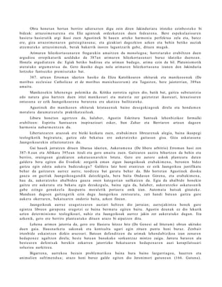 Obra hon e t a n bert a n berriro adier a z t e n digu zein diren Jakinduri ar a iristeko ezinb e s t e k o bi
bide a k: arraz oi m e n a r e n a et a Eliz agint e a k ordezk a t z e n due n fede a r e n a . Bere esp ek ul azio ar e n
hasi er a- hasi er a tik argi ikusi zuen Agustin e k bi hau e n art eko har m o ni a perfekt u a zela et a, bat e z
ere, giza arraz oi m e n a r e n gutxi e git a s u n a ; et a gizaki ari dagoz kion azke n et a behin betiko auzi ak
atz e m a t e k o arraz oi m e n a k , ber ak bakarrik inoren lagun t z a rik gab e , ditu e n mu g a k.
          Arimar e n hilezkort a s u n a r e n frogar e ki n am aitz e n du monolo go a ; horret a r a k o era biltz e n due n
argu dio a erre pik at u rik azald uko da 387 a n arim a r e n hilezkort a s u n a ri buruz idatziko due n e a n .
Honel a argu di a t z e n du: Egiak betiko badira u et a arim a n bad a g o , arim a ezin da hil. Platonis m o tik
at er a t a k o argu m e n t u a da. Gero ikusiko dugu nola arim a r e n hilezkort a s u n a izan e n den Jakinduri a
lortzeko funts ez k o pre mi s e t a k o bat.
        387. urte a n Errom a n idazt e n hasiko da Eliza Katolikoar e n ohitur ak et a ma nike o e n a k (De
moribu s eccle si a e Catholica e et de moribu s ma nich a e o r u m ) et a Taga s t e n , bere jaiot erri a n, 389 a n
am ai t u.
         Manikeo e ki n lehe n e n g o pole mik a da. Kritika zorrotz a egit e n dio, batik bat, gaitz a subst a n t zi a
edo nat ur a gisa hartz e n due n iritzi m a nike o a ri et a m at e ri a zer gaiztotz a t ikust e a ri, kreazio ar e n
ont a s u n a ez ezik Jaungoiko a r e n a ber ar e n a ere ukatz e a bailitzat e k e .
       Agustin ek dio m a nik e o e n ohitur ak krista u e n a k baino des e g o ki a g o a k direl a et a hond a m e n
mor al er a dara m a t z a t e l a praktikat z ail e a k.
       Liburu hon e t a n agertz e n      da, hal ab e r, Agustin Eskritur a Sant u a k lehe n bizikoz form alki
era biltz e n: Espiritu Sant u a r e n    inspirazio ari esker, Itun Zah a r et a Berriar e n art e a n dago e n
har m o ni a nab a r m e n t z e n du.
      Libert a t e a r e n araz o a k ere biziki kezkat u zuen, erab a ki m e n libre ar e n a k alegi a, bain a ikusp e gi
teologikotik begira t u t a , gaitz a edo bek at u a ere auk er a t z e k o gait a s u n gisa. Giza ask at a s u n a
Jaungoiko ar e ki n erlazion a t z e n du.
       Gai hau e k jorratz e n ditue n liburu a idazt e n, Aukera m e n a (De libero arbitrio) Errom a n hasi zen
387- 8.e a n et a Afrikara 395 e a n itzuli et a gero am ait u zuen. Gaitz ar e n auzira bihurtz e n da behi n et a
berriro, oraingo a n gizakiar e n ask at a s u n a r e ki n lotut a. Gero ere autor e askok plant e a t u dut e n
gald er a ber a egit e n dio Evodiok: zerga tik em a n zigun Jaungoiko a k era b a ki m e n a , bero n e n bidez
gaitz a egin edot a auk er a bad e z a k e g u ? Galder a latz honi era nt z u n ez ezik Jaungoiko a justifikat u
beh a r da gaitz ar e n aurrez aurr e; teodiz e a bat gar at u beh a r da. Ildo horret a n Agustin e k diosku
gauz a on guztiak Jaungoiko a g a n d i k dat ozkigul a, ber a bait a Onda s u n Goren a, et a era b a ki m e n a ,
hau da, auk er a t z e k o ah al bid e a gauz a one n kat e g o ri a n sailkatz e n da. Egia da ah al bid e hon eki n
gaitz a ere auker a t u et a bek at u egin dez ak e g ul a , bain a egia da, hal ab e r, auk er a t z e k o aska t a s u n i k
gab e ezingo gen uk e e l a ikuspu n t u mor al etik port a e r a onik izan. Autom a t a huts a k ginat e k e .
Mundu a n dago e n gaitz a g a tik ezin dugu Jaungoiko a zent s u r a t u , zati han di bat e a n gaitz a gure
auk er a okerrar e n , beka t u a r e n ondorio bait a, azke n finea n.
       Jaungoiko a k aurrez ez a g u t z e a r e n auziari heltz e n dio jarrai a n; aurr ej aki ntz a hon ek gure
egintz a libre e n gar a p e n a era go t zi ez bain a ber m a t u egit e n baitu. Agustin deu n a k ez dio lekurik
uzt e n det e r m i ni s m o teologiko a ri, nahiz et a Jaungoiko a k aurrez jakin zer auker a t u k o dugu n . Eta
azke nik, gero ere berriro plant e a t u k o ditue n araz o bi aipat z e n ditu.
        Lehe n a arim e n jatorria da, gero ere Hasier a hitzez hitz (De Gen e si ad littera m ) obra n ukituko
due n gai a. Haus n a rk e t a sakon a k et a konts ult a ugari egin zitue n punt u honi buruz. Zenb ai t
irten bi d e eskai ntz e n dizkio araz o a ri. Bat e a n defe n ditz e n du arim ak lehe n d a b i ziko a izan zen ar e n
hed a p e n e z ugaltz e n direl a; best e bat e a n ban a k a k o sorku nt z a z mintzo zaigu. Jarrera bat a r e n ala
best e a r e n defe n t s a k ber eki n zekarr e n jatorrizko beka t u a r e n hed a p e n a r e n auzi korapilat s u a ri
soluzioa aurkitz e a.
       Bigarr e n a , aurrek o a bez ai n probl e m a t iko a bain a hura baino lazgarri a g o a , haurr e n et a
ani m ali e n sufrim e n d u a ; arazo honi buruz gald e egit e n dio Jeroni m ori gut u n e a n (166. Gutun a ).
 