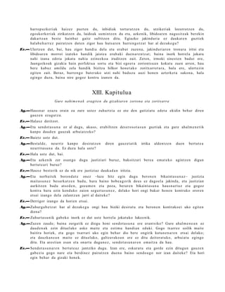 harrop uz k e ri ak haizez puzt e n du, inbidiak tortur a t z e n du, utzikeri ak lozorrotz e n du,
      egoskork eri ak zirikatz e n du, laidoak sumi ntz e n du et a, azke nik, libidoar e n nagu si tz a k ber eki n
      dakart z a n best e hainb a t gaitz sufritze n ditu. Egiazko jakind uri a ez dauk a t e n guzti ek
      hal ab e h a r r e z pairatz e n dut e n zigor hau huts a r e n hurre n g o t z a t har al dez ak e g u ?
Ev.— Ulertz e n dut, bai, hau zigor han di a del a et a erab a t zuze n a , jakinduri ar e n tronur a iritsi et a
     libido ar e n morroi izat eko han dik jaist e a era b a ki due n a r e n t z a t ; bain a inork horrel a jokat u
     nahi izan a edot a jokat u nahi a ezinezko a iruditz e n zait. Zere n, irmoki sine st e n bad u t ere,
     Jaungoiko a k gizakia hain perfekt u a sortu et a bizi ego er a zoriont s u a n kokat u zuen arre n, hau
     bere kabuz amildu zela han dik bizitza hilkor hon e t a k o zoritx arr e t a r a , hal a ere, ulert ezin
     egit e n zait. Beraz, hurre n g o bat e r a k o utzi nahi bad u z u auzi hon e n azt erk e t a sako n a , hala
     egin go duzu, bain a nire gogoz kontra izan e n da.



                                               XIII. Kapitulu a
                       Gure nahi m e n a k eragit e n du gizakiare n zoriona eta zoritxarra

Ag.—Hausn a r ez az u orain ea zure ust ez zuhurtzi a ez ote den gutiziat u edot a ekidin beh a r diren
    gauz e n ez a g u t z a .
Ev.— Halax e deritzot.
Ag.—Eta sen d o t a s u n a ez al dugu, akas o, erabiltz e n des e r o s o t a s u n guztiak et a gure ah al m e n e t i k
    kanpo dau d e n gauz ak arbui a tz e k o?
Ev.— Baietz ust e dut.
Ag.—Best al d e, neurriz kanp o desirat z e n           diren    gauz e t a t ik   irrika   alde n t z e n   due n   bert ut e a
    neurrit a s u n a da. Ez duzu hal a ust e?
Ev.— Hala ust e dut, bai.
Ag.—Eta azke nik zer es a n g o        dugu justiziari buruz, bakoitz ari bere a              em a t e k o   agintz e n   digun
    bert u t e a ri buruz?
Ev.— Haux e best e rik ez da nik ere justiziaz dauk a d a n iritzia.
Ag.—Eta norb ait e k boron d a t e onez –luze hitz egin dugu beron e n bikaint a s u n a z – justizia
    mait a s u n e z bes a rk a t z e n bad u, hura baino hob e a g o rik deu s ez dago el a jakind a, et a justizian
    aurkitz e n bad u ats e d e n , goz a m e n et a poz a, berar e n bikaint a s u n a hau s n a r t u z et a gogoz
    kontr a hura ezin kend u k o zaion segur t a s u n e z , del ako hori ongi bak ar hon e n kontr ako orore n
    ets ai izango del a zalant z a n jarri al dait ek e ?
Ev.— Derrigor izango da horien ets ai.
Ag.—Zuhur g a b e t z a t har al dez ak e g u ongi hau biziki desira t u et a beron e n kontrak o ei uko egit e n
    dien a?
Ev.— Zuhurt a s u ni k gab e k o inork ez dut ust e horrel a jokat uko luke e nik.
Ag.—Zuz en zaud e ; bain a zerga tik ez diogu honi sen d o t a s u n a ere eran t siko? Gure ahal m e n e a n ez
    dau d e n a k ezin dituel ako asko mait e et a esti m u han di a n eduki. Gogo txarr ez soilik mait e
    baitira horiek, et a gogo txarr ari uko egin beh a r dio bere ongirik kutun e n a r e n ets ai del ako;
    et a dauzk a n e a n mait e ez ditu el ak o, galtz er a k o a n ere ez ditu deitor a t u k o, arbui a t u egingo
    ditu. Eta ares ti a n esa n et a onart u dugu n e z , sen d o t a s u n a r e n em ai tz a da hau.
Ev.— Send ot a s u n a r e n bert ut e a z jantziko dugu. Izan ere, eskur a t u et a gord e ezin ditugu n gauz e n
     gab e zi a gogo nare et a berdi n e z pairat z e n due n a baino sen d o a g o nor izan dait ek e ? Eta hori
     egin beh a r du gizaki hon e k.
 