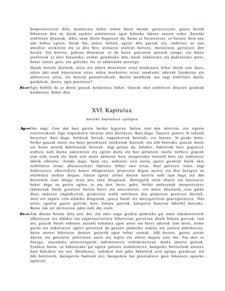konpro m e t i t z e n dela, me n d e r a t u beh a r zitue n hai en m e n d e ger at z e r ai n o; gauz a horiek
       bihurtz e n ditu on, haiek egokiro antol at z e a n egon beh a rko luke e n onar e n ordez. Zuz enki
       erabiltz e n ditu e n a k , aldiz, onak direl a frogat z e n du, bain a ez ber ar e n t z a t , ez baitut e bera ona
       edo hob e a egit e n; ber ak bai, orde a, hob e t u egit e n ditu gauz a k et a, ondorioz, ez zaie
       am o dioz atxikitz e n et a ez ditu ber e arim a r e n at altz at hartz e n , mait a t z e a n gert a t z e n den
       bez al a. Eta horrel a, galtz e n ditue n e a n ez du haie n gal er a r e n pen a rik izango, et a hai en
       ust eltz e a k ez dut e kuts a t u k o; erab a t gaindit uko ditu, hai ek edukitz eko et a kud e a t z e k o prest,
       beh a r izan ez gero, et a galtz ek o et a ez edukitz eko prest a g o .
       Hau ek horrel a direl arik, urre a et a zilarra diruz al e e n erruz kond e n a t u beh a r direla ust e duzu,
       edot a jaki onak tripaz ai n e n erruz, ardo a mozkorr e n erruz, em ak u m e ederr a k lizunkoi e n et a
       adult er o e n erruz, et a horrel a gaino nt z e k o a k, ikusit a me diku a k sua ongi erabiltz e n duel a,
       gaizkile ak, berriz, ogia pozoitz e n?
Ev.— Egia biribila da ez direla gauz a k kond e n a t u beh a r. Gauz ak oker erabiltz e n dituzt e n gizakiak
     kond e n a t u beh a r dira.




                                                 XVI. Kapitulua
                                             Aurreko kapitulu e n epilogo a

Ag.—Oso ongi. Uste dut hasi gar el a betiko lege a r e n balioa zein den ulertz e n; et a zigorra
    ez artz e r a k o a n lege iraga n k o rr a norai no iritsi dait ek e e n ikusi dugu. Gauz e n gen e r o bi zeh az ki
    bereizt e n ikasi dugu, betiko ak batz uk, iraga n k o rr a k best e a k ; era bere a n , bi gizaki mot a:
    betiko gauz ak m ait e et a haiei jarraikitz e n zaizkien a k batz u e k, et a aldi bat er a k o gauz a k mait e
    et a haie n atz etik dabiltz a n a k best e a k. Argi ger at u da, hala b e r, bakoitz ak bere gogo a r e n
    arab e r a nahi due n a auker a t z e n et a egit e n duel a et a hari jarraitz e n zaiola; norb er e gogo a k
    izan ezik, ez erk et a inork ezin duel a adi m e n a bere erre g e t z a k o tronutik bot a et a orde n a r e n
    ildotik albor a t u . Azaldu dugu, bait a ere, sorkari ei ezin zaiel a egotzi gizakiek hai ek oker
    erabiliar e n erru a; abu s a t z ail e a ri lepor at u beh a r zaio erru a. Itzul gait ez e n orain, ongi
    bad e ritzoz u, elkarrizket a hon e n abia p u n t u a n propo s a t u dugu n auzira, et a ikus dez a g u n ea
    irten bi d e a aurkitu diogu n. Gaitz a egit e a zert a n datz a n azt ert u nahi izan dugu et a ildo
    horret a tik es a n ditugu orain art e es a n ditugu n a k . Horre g a tik orain ohart u et a hau s n a r t u
    beh a r dugu ea gaitz a egit e a ez ote den, best e gab e , betiko ond a s u n a k m es p r e t x a t u z
    (adi m e n a k hai ek goz at z e n baititu berez et a antz e m a t e n , et a mait e dituel arik, ezin galdu
    ditu), ond a s u n iraga n k orr a k, gizakiar e n at alik ziztrine n a den gorpu t z a z goz at z e n diren a k,
    inoiz ere segur u ezin edukiko ditugu n a k , gauz a han di et a mires g a r ritz a t geur e g a n a t z e a . Nire
    ust ez, egintz a gaizto guztiak, hots, beka t u guztiak, kat e go ri a hon e t a n laburbil dait ezk e.
    Baina zuk zer deritzoz u n jakin nahi dut orain.
Ev.— Zuk diozun bez al a dela ust e dut, et a ado s nago gizaki a jainkozko gai zinez iraunkorr e t a t ik
     alde n t z e a n et a aldakor et a segur t a e z i n e t a r a bihurtz e a n gert a t z e n direl a beka t u guztiak; izan
     ere, gauz ak bere n orde n a n zuze nki kokat ut a ego n arre n et a ber ez ed err ak izan arre n, arim a
     gaizto et a trak et s a r e n egit ez gert a t z e n da gauz e n jainkozko orde n a et a justizia aldre b e s t e a ,
     hai en morroi bihurtz e n den e a n gain e tik egon beh a r zuen a k. Aldi bere a n , gaitz a zert a n
     datz a n et a gaitz ar e n jatorriar e n auzia ere argit u et a eba t zi dugul a ust e dut. Eta oker ez
     ban a g o , em a n d a k o arraz oi e n g a t i k, nahi m e n a r e n era b a ki m e n e a n dauk a jatorria gaitz ak.
     Esad a z u bain a, ea bek at u r a k o gai egit e n gaitu e n erab a ki m e n a Jaungoiko Sortz aile a k em a t e a
     hain bidezko a ote zen. Dirudie n e z , nahi m e n hori gab e beka t u rik ezin egingo gen uk e e n et a
     ildo horret a tik, ikara g a r ri a badiru di ere, Jaungoiko a har gen e z a k e e n gure bek at u e n egiazko
     egiletz a t.
 