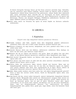 Ez ikarat u horre g a t ik; hurre n g o bat e a n gai hau ber a u azt ertz e n jarraituko dugu. Solas al di a,
      izan ere, am ait ut z a t em a n beh a rr a dauk a g u , mist erio han di et a sako n e n at e a k jo ondor e n .
      Jaungoiko a r e n eskutik bert a n barn e r a t z e n has gait ez e n e a n , ordu a n ikusiko duzu zalantz arik
      gab e zeine n des b e r di n a k diren solas al di hau et a hurre n g o a k et a hau e k zenb a t e r ai n o
      gaindit uko dut e n aurrek o a ikerku ntz a r e n zolitas u n e a n , gaie n bikaint a s u n e a n et a egi ar e n argi
      distirat s u a n . Pietat e a izan dez a g ul a bidel a g u n , Probide n t zi a jainkozko a r e n bai m e n a z hasi
      dugu n ibilbide a n jarrait u et a hel m u g a r a onik iritsi gait ez e n .
Ev.— Zure nahi a onart u et a ber ar e ki n bat egit e n du nire ak irizpide et a desirar e n                   era b a t e k o
     atxikim e n d u z .




                                                  II. LIBURUA


                                                  I. Kapitulua
                     Zergatik e m a n digu Jaungoikoa k bek at ura gara m a t z a n libertat e a

Ev.— Azaldu iezad a z u, ahal bad a, zerg a tik em a n dion Jaungoiko ak gizaki ari nahi m e n a r e n
     erab a ki m e n libre a, hala izan ez balitz ezingo baitzuk e e n gizakiak bek at u rik egin.
Ag.—Ziurtz at al dauk az u et a ongi azt ert u a , Jaungoiko a k, zure ust ez, gizakiari em a n beh a r ez zion
    zerb ait em a n ziola?
Ev.— Aurreko liburu a n ulert u ust e izan dud a n e z , nahi m e n a r e n era b a ki m e n libre a dauk a g u et a
     haux e da, hain zuze n, gure beka t u e n era gile bak arr a.
Ag.—Gogo a n dut nik ere ondorio argi hon e t a r a iritsi gar el a. Baina nik gald er a hau egin dizut,
    alegi a, ea ziur dakizu n bek at u r a gar a m a t z a n erab a ki m e n libre a Jaungoiko ak em a n digul a.
Ev.— Nork best el a? Berag a n d i k baikar a, et a bek at u a nahiz ongia egin, Bera g a n di k mer ezi dugu
     zigorra nahiz saria.
Ag.—Esan duzun a ongi ulert u duzu n ere jakin nahi dut; edot a aut orit a t e arraz oibid e a n oinarrit ut a
    gogotik sine st e n duzu n, ulert u ez arre n.
Ev.— Aitortu beh a r dut autorit a t e a n fidat u nintz el a lehe nik auzi hon e t a n . Baina ongi oro
     Jaungoiko a g a n d i k datorr el a, zuze n a den oro ona del a, et a bek at a ri ei zigorra et a ongile ei
     saria em a t e a bidezko a dela baino deu s egiazko a g o rik ba al dago? Horre n ondorio da
     Jaungoiko a k beka t a ri a k zoritx arr az zigortz e n ditu el a et a zintzo ak zorion az saritz e n.
Ag.—Ados. Baina az aldu iezad a z u orain best e punt u hau: nola dakizu Jaungoiko a g a n d i k gatoz el a?
    Zere n ez bait a hau ares ti a n az aldu duzu n a , baizik et a Hare n g a n d i k zigorra edot a saria
    mer ezi dugul a.
Ev.— Argi ikust e n dut hau, arraz oi nab a ri bat e n g a t ik: egi atz a t dauk a g ul a k o Jaungoiko ak bek at u a k
     zigortz e n ditu el a. Bera g a n di k dat or justizia oro; zintzot a s u n a r e n ez au g a r ri bad a arrotz ei ere
     on egit e a , arrotz e n me n d e k u hartz e a ez da izango justiziar e n sein al e. Nabari ger a t z e n da,
     beraz, gu ber ar e n a k gar el a, izan ere guri on egit e n bihoz b e r a izat e a z gain, zigorra
     ez artz e r a k o a n ere txit zuzen a bait a. Gainer a, nik lehe n a g o esa n et a zuk ontz at em a n d a k o t ik,
     alegi a,       ongi     oro    Jaungoiko a g a n d i k datorr el a,    aise       ondoriozt a t z e n    da   gizakia
     Jaungoiko a g a n d i k dela, gizakia berez, gizaki gisa, ongia delako, zintzo bizi bait ait ek e berak
     nahi izan ez gero.
 