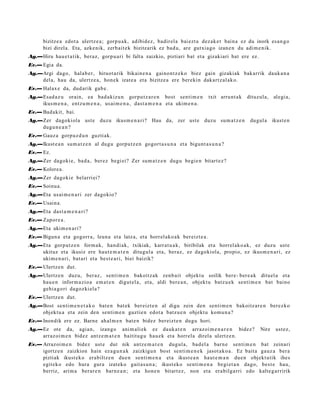 bizitze a edot a ulertz e a ; gorp u a k, adibid ez , badir el a bai ezt a dez ak e t bain a ez du inork es a n g o
       bizi direl a. Eta, azke nik, zerb ait e k bizitzarik ez bad u, are gutxi a go izan e n du adi m e nik.
Ag.—Hiru hau e t a t ik, beraz, gorp u a ri bi falta zaizkio, piztiari bat et a gizakiari bat ere ez.
Ev.— Egia da.
Ag.—Argi dago, hal ab e r, hiruot a rik bikain e n a gaino n t z e k o biez gain gizakiak bakarrik dauk a n a
    del a, hau da, ulertz e a , hon ek izat e a et a bizitze a ere berekin dakart z al ak o.
Ev.— Halax e da, dud arik gab e .
Ag.—Esad a z u orain, ea bad a kiz u n gorpu t z a r e n bost senti m e n             txit arru nt a k   dituzul a, alegi a,
    ikus m e n a , entz u m e n a , usai m e n a , dast a m e n a et a ukim e n a .
Ev.— Badakit, bai.
Ag.—Zer dagokiola ust e duzu ikusm e n a ri? Hau da, zer ust e duzu sum a t z e n                         dugul a    ikust e n
    dugu n e a n ?
Ev.— Gauz a gorpuz d u n guzti ak.
Ag.—Ikust e a n sum a t z e n al dugu gorpu t z e n gogort a s u n a et a bigunt a s u n a ?
Ev.— Ez.
Ag.—Zer dagoki e, bad a , ber ez begi ei? Zer sum a t z e n dugu begi e n bitart ez ?
Ev.— Kolore a.
Ag.—Zer dagoki e belarri ei?
Ev.— Soinu a.
Ag.—Eta usai m e n a ri zer dagokio?
Ev.— Usain a.
Ag.—Eta dast a m e n a ri ?
Ev.— Zapor e a .
Ag.—Eta ukim e n a ri?
Ev.— Bigun a et a gogorr a, leun a et a latz a, et a horrel ako a k ber eizt e a .
Ag.—Eta gorp ut z e n form a k, han di ak, txikiak, karrat u a k, biribilak et a horrel ako a k, ez duzu ust e
    ukituz et a ikusiz ere haut e m a t e n ditugul a et a, beraz, ez dagokiola, propio, ez ikus m e n a ri, ez
    ukim e n a ri, bat ari et a best e a ri, biei baizik?
Ev.— Ulertz e n dut.
Ag.—Ulertz e n duzu, ber az, senti m e n bakoitz ak zenb ait objekt u soilik bere- ber e a k dituel a et a
    hau e n inform a zio a em a t e n digut el a, et a, aldi bere a n , objekt u batz u e k senti m e n bat baino
    gehi a g o ri dagoz ki el a?
Ev.— Ulertz e n dut.
Ag.—Bost senti m e n e t a k o bat e n bat ek ber eizt e n al digu zein den senti m e n bakoitz ar e n berez ko
    objekt u a et a zein den senti m e n guztie n edot a batz u e n objekt u kom u n a ?
Ev.— Inondik ere ez. Barne ahal m e n bat e n bidez bereizt e n dugu hori.
Ag.—Ez ote da, agia n, izango ani m ali ek ez dauk a t e n arraz oi m e n a r e n bidez?                      Nire    ust ez,
    arraz oi m e n bidez antz e m a t e n baititug u hau e k et a horrel a direl a ulertz e n.
Ev.— Arrazoi m e n bidez ust e dut nik antz e m a t e n dugul a, bad el a barn e senti m e n bat zeinari
     igortz e n zaizkion hain ez a g u n a k zaizkigu n bost senti m e n e k jasot a k o a . Ez bait a gauz a bera
     piztiak ikust ek o erabiltz e n due n senti m e n a et a ikust e a n haut e m a n due n objekt utik ihes
     egit eko edo hura gura izat eko gait a s u n a ; ikust eko senti m e n a begi et a n dago, best e hau,
     berriz, arim a berar e n barn e a n ; et a hon e n bitart ez , non et a era bilga rri edo kalte g a r ririk
 