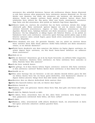 antz e m a t e n den, ani m ali ek desirat z e n , hartz e n edo errefus a t z e n dituzt e; ikust e n dituzt e n a k
      ez ezik, bait a entz ut e n edot a gorp ut z a r e n best e senti m e n e z jasotz e n dituzt e n a k ere. Eta ezin
      dait ek e esa n ikusm e n a izan denik, edo entz u m e n a edo usai m e n a edo dast a m e n a edo
      ukim e n a , baizik et a kanpok o senti m e n hau e k guzti ak me n d e a n hartz e n ditu e n best e
      nolab ai t e k o best e abilezi a bat. Hau guzti a, lehe n es a n bez al a, arraz oi m e n e z antz e m a t e n
      dugu bain a ezin diot arraz oi m e n a deitu piztiek ere bad u t el a begi- bist a n dago el a k o.
Ag.—Edozein izand a ere, onartz e n dut erre alit at e hau et a barn e senti m e n a deituko diot, inongo
    zalantz arik gab e . Baina senti m e n e k igortz e n digut e n oro ezin da zientzia izat er a iritsi
    senti m e n hon e t a tik arraz oi m e n e r a iraga t e n ez bad a , dakigu n a arraz oi m e n e z ulertz e n
    dugul ak o. Best e a k best e, bad a ki g u kolore a k ezin direla entz u m e n e z su m a t u , ez et a soinu a k
    ikus m e n e z . Eta hau dakigul arik, ez dakigu begi e n edo bel arrie n bitart ez , ez et a piztiek ere
    bad a u k a t e n best e ez ein senti m e n e z ; sine st e zi n a egit e n baitz aigu piztiek jakite a argi a ez dela
    bel arriez su m a t z e n edot a soinu ak begi ez, gauz a hau e k arret a arrazion al ez et a hau s n a r k e t a z
    bereizt e n ditugul ako.
Ev.— Ulertu dizud a nik ezin esa n. Zer gert a t u k o litzat ek e , izan ere, piztiei ere aitortz e n diezu n
     barn e senti m e n har e n bidez hau e k jabetz e r a iritsiko balira kolore a k ezin direl a entz u m e n e z
     sum a t u , ez et a ahot s a k ikus m e n e z ?
Ag.—Piztiek bereiz dez ak e t el a ust e duzu sum a t z e n den kolore a et a begi a n dago e n senti m e n a et a
    arim a n dago e n barn e senti m e n a , et a hiru hau e k ban a n - ban a n definitz e n et a sailkatz e n
    ditue n arraz oi m e n a ?
Ev.— Inola ere ez.
Ag.—Eta zer deritzoz u? Arrazoi m e n a gai al da lau hau e k bereizt e k o et a definizio bidez mu g a t z e k o,
    kolore a ikus m e n e z , ikus m e n a barn e senti m e n e z et a barn e senti m e n a berez su m a t u k o ez
    balitu, bitart ek o bat e n falta sum a t u t a ?
Ev.— Ez dut best e mod urik ikust e n .
Ag.—Are gehi a g o. Ez al duzu ikust e n kolore a begi e n senti m e n e z su m a t z e n dela bain a senti m e n a
    ez dela senti m e n e z sentitz e n? Kolore a ikust e n duzun senti m e n a z ez duzu ikust e hori ikust e n.
Ev.— Inondik ere ez.
Ag.—Saia zaitez hurre n g o hau ere ber eizt e n: ez dut ust e ukat uko duzu nik kolore a gauz a bat dela
    et a kolore a ikust e a best e bat; et a hau e n guztiz des b e r di n a , orain ikus m e n a r e n esku e r a n ez
    dago e n kolore a pres e n t e bale g o berori ikusi ahal izat eko senti m e n a edukitz e a .
Ev.— Bereizt e n ditut et a elkarr e n des b e r di n a k direla onartz e n dizut.
Ag.—Eta hiru hau e t a rik kolore a izan ezik, zer ikust e n duzu begi ez?
Ev.— Kolore a best e rik ez.
Ag.—Esad a z u, bad a: zein gait a s u n e z ikust e n dituz u best e biak, ikusi gab e ezin bereizi ahal izango
    baitz e nit u?
Ev.— Ez dakit ba. Badirel a best e rik ez dakit.
Ag.—Ez dakizu, ber az, arraz oi m e n a ber a ote den, edot a barn e senti m e n a deitu diogu n bizitza
    hura, gorpu t z a r e n senti m e n a k baino hob e a , edo best e zerb ait?
Ev.— Ez dakit.
Ag.—Badakizu, orde a, arraz oi m e n a k soilik zeh az t u ditzak e el a hau e k, et a arraz oi m e n a k ez duel a
    hori egit e n azt ertz ek o eskai ntz e n zaizkion gauz eki n baino.
Ev.— Egia da.
 