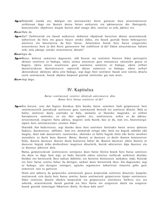 Ag.—Nolan a hi izand a ere, dakigu n oro antz e m a t e k o best e gait a s u n hura arraz oi m e n a r e n
    zerbitzu a n dago et a ikast e n due n a ber ari aurkez t e n et a jakinar a z t e n dio. Horreg a tik,
    haut e m a t e k o objekt u e n mu g a k ber eizi ah al izango dira, sentit uz ez ezik, jakinez ere.
Ev.— Hala da.
Ag.—Zer? Zerbitz ari ak et a hau e k aurkez t e n dizkiot e n objekt u a k bereizt e n ditue n arraz oi m e n a k
    nab a ritz e n du ber a et a gauz a hau e n art eko alde a, et a hau e k guztiak baino hob e a g o t z a t
    aitortz e n et a baiez t a t z e n du bere buru a. Arrazoi m e n hon e k ber e buru a ez a g u t z e k o
    arraz oi m e n a bera ez den best e gait a s u n e n bat era biltz e n al du? Edot a arraz oi m e n a z baliat u
    ezik, nola jakingo zenuk e arraz oi m e n a duzul a?
Ev.— Egia da.
Ag.—Beraz, kolore a su m a t z e n dugu n e a n , aldi bere a n et a senti m e n ber ar e n bidez pertz e p zi o
    ekintz a sentitz e n ez bad u g u , edot a soinu a entz ut e a n gur e entz u m e n a entz ut e k o gauz a ez
    bag a r a , edot a arros a usaintz e a n gure usai m e n a usn a t z e n ez bad u g u , edot a zerb ait
    dast a t z e r a k o a n dast a m e n a r e n zapor erik aho a n sum a t z e n ez bad u g u , edot a zerb ait
    ukitzer a k o a n ukim e n a ukitu ezin bad u g u , argi dago bost senti m e n hau e k ezin sentit u dituel a
    ez ein senti m e n e k , hau e k objekt u korpor al guztiak sentitz eko gai izan arre n.
Ev.— Argi dago.



                                                 IV. Kapitulu a
                            Barne senti m e n a k sentitz e ekint z a k antz e m a t e n ditu.
                                      Baina bere burua sentitz e n al du?

Ag.—Era ber e a n , ust e dut begi e n bist ako a del a harak o barn e senti m e n hark gorpu tz a r e n bost
    senti m e n e t a t i k jasot a ko a k sentitz e a z gain, senti m e n a k ber ai ek ere sentitz e n ditu el a. Hala ez
    balitz, sentitz e n duel a sentit uko ez balu, ani m ali a ez litzat ek e mu git uko, ez zerb ait
    harra p a t z e n saiatz ek o, ez et a ihes egit eko ere; sentitz e a r e n xed e a ez da jakite a,
    arraz oi m e n a k era git e n baitu jakite a, mu gitz e soila baizik; hau ez du, izan ere, haut e m a n g o
    aipat u bost senti m e n e t a k o ezein e n bidez.
      Oraindik ilun bad e ritz oz u, argi ikusiko duzu bost senti m e n horiet a k o bat e n arret a ipintz e n
      bad uz u, ikus m e n e a n , adibid ez. Izan ere, ani m ali ak ezingo luke inola ere begi ak zab al d u edo
      mu git u, ikusi nahi due n e r a n t z zuze nt z e k o, ohart uk o ez balitz begi ak itxita edo best e nora b ai t
      zuze n d u t a ez duel a hura ikust e n . Beraz, ikust e n ez due n e a n ez duel a ikust e n kont ur a t z e n
      bad a, ikust e n due n e a n ikust e n duel a kont ur a t u beh a r du. Ikust e n due n e a n edot a ikust e n ez
      due n e a n begi ak irrika des b e r di n e z mu gitz e n ditu el arik, horrek adier az t e n digu ikust e a z et a
      ez ikust e a z jabetz e n dela.
      Baina, gorp ut z e z ko a k sentitz e a r e n sentip e n a due n barn e bizitza hon ek ber e buru a sentitz e n
      ote due n ez dago hain argi, ez bad a barrutik sakon azt ert uz norb er a k aurkitz e n duel ak o
      bizidun oro heriotz a tik ihesi nahi a n dabilel a; et a heriotz a bizitze ar e n aurk ako a izaki, bizitzak
      ere ber e buru a sentit u beh a r du derrigor, aurk ari due n heriotz atik ihesi. Eta dago e n e k o argi
      ez bad a g o , utzi dez a g u n orain goz, egiazko argu m e n t u nab a ri e t a n oinarritu gab e gure
      as m o e t a n saia ez gait ez e n .
      Orain art e nab a ri a da gorp ut z e k o senti m e n e k gauz a korpor al ak sentitz e n dituzt el a; kanp oko
      senti m e n a k ezin duel a bere buru a sentit u; barn e senti m e n a k gorp ut z a r e n kanp o senti m e n e n
      bidez sentitz e n ditu el a objekt u korpor al ak et a gorpu t z a r e n senti m e n a berb e r a ere; et a
      azke nik, arraz oi m e n a k hau e k guzti ak et a bere buru a ere eza g u t z e n duel a et a eza g u t z a
      hau e k guztiak zientzia g ai bihurtz e n direla. Ez duzu hala ust e?
 