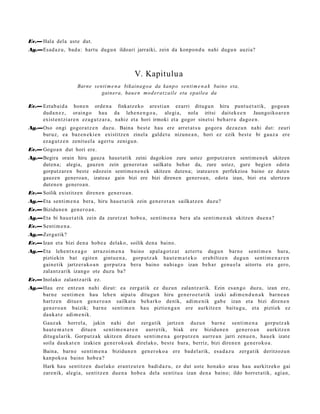 Ev.— Hala dela ust e dut.
Ag.—Esad a z u, bad a: hart u dugu n ildoari jarraiki, zein da konpo n d u nahi dugu n auzia?



                                                     V. Kapitulu a
                       Barne senti m e n a bikaina g o a da kanp o senti m e n a k baino eta,
                                gainera, hau e n mo d era t z ail e eta epailea da

Ev.— Eztab ai d a hon e n orde n a finkatz e ko are sti a n ez arri ditugu n hiru punt u e t a t ik, gogo a n
     dud a n e z , oraingo hau da lehe n e n g o a , alegi a, nola iritsi dait ek e e n Jaungoiko a r e n
     exist e n t zi ar e n ez a g u t z a r a , nahiz et a hori irmoki et a gogor sinet si beh a rr a dago e n .
Ag.—Oso ongi gogor a t z e n duzu. Baina best e hau ere arret a t s u gogor a dez az u n nahi dut: zeuri
    buruz, ea baz e n e ki e n existitz e n zinel a gald e t u nizun e a n , hori ez ezik best e bi gauz a ere
    ez a g u t z e n zenitu el a agert u zenigu n.
Ev.— Gogo a n dut hori ere.
Ag.—Begira orain hiru gauza hauet atik zeini dagokion zure ustez gorputzare n sentim e n ek ukitzen
    duten a; alegia, gauzen zein generot a n sailkatu behar da, zure ustez, gure begien edot a
    gorputzaren beste edozein sentim e n e n e k ukitzen duten a; izateare n perfekzioa baino ez duten
    gauzen generoa n, izateaz gain bizi ere bizi direnen genero a n, edot a izan, bizi eta ulertzen
    duten e n generoa n.
Ev.— Soilik existitz e n diren e n gen e r o a n .
Ag.—Eta senti m e n a bera, hiru hau e t a t ik zein gen e r o t a n sailkatz e n duzu?
Ev.— Bizidun e n gen e r o a n .
Ag.—Eta bi hau e t a tik zein da zuretz a t hob e a , senti m e n a bera ala senti m e n a k ukitze n due n a ?
Ev.— Senti m e n a .
Ag.—Zerga tik?
Ev.— Izan et a bizi den a hob e a delako, soilik den a baino.
Ag.—Eta lehe n t x e a g o arraz oi m e n a baino ap al a g o t z a t azt ert u dugu n barn e senti m e n hura,
    piztiekin bat egit e n gintu e n a , gorp ut z a k haut e m a t e k o erabiltz e n dugu n senti m e n a r e n
    gain e tik jartz er a k o a n gorp ut z a bera baino nahi a g o izan beh a r gen u el a aitort u et a gero,
    zalantz arik izango ote duzu ba?
Ev.— Inolako zalant z a rik ez.
Ag.—Hau ere entz u n nahi dizut: ea zerg a tik ez duzun zalantz arik. Ezin es a n g o duzu, izan ere,
    barn e senti m e n hau lehe n aipat u ditugu n hiru gen e r o e t a t i k izaki adi m e n d u n a k barn e a n
    hartz e n ditue n gen e r o a n sailkat u beh a rko denik, adi m e nik gab e izan et a bizi diren e n
    gen e r o a n baizik; barn e senti m e n hau piztien g a n ere aurkitz e n baitu g u, et a piztiek ez
    dauk a t e adi m e nik.
       Gauz ak horrel a, jakin nahi dut zerga tik jartz e n duzu n barn e senti m e n a gorpu tz a k
       haut e m a t e n  ditue n senti m e n a r e n aurre tik, biak ere bizidun e n gen e r o a n aurkitz e n
       ditugul arik. Gorput z a k ukitz en ditue n senti m e n a gorpu t z e n aurre a n jarri zenu e n , hau e k izat e
       soila dauk a t e n izakien gen e r ok o a k direl ako, best e hura, berriz, bizi diren e n gen e r o k o a .
       Baina, barn e senti m e n a      bizidun e n gen e r ok o a ere bad el a rik, esa d a z u zerga tik deritzoz u n
       kanpok o a baino hob e a ?
       Hark hau sentitz e n duel ako eran t z u t e n badi d a z u , ez dut ust e hon ak o arau hau aurkitz eko gai
       zare nik, alegi a, sentitz e n due n a hob e a del a sentit u a izan den a baino; ildo horret a tik, agi a n,
 