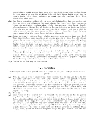 onart u beh a rk o gen u k e ulertz e n due n izakia hob e a del a izaki ulert u a baino; et a hau faltsu a
      da, zere n jakituria ulertz e n due n gizakia ez da jakituria baino hob e a . Begira ezaz u, bad a, ea
      zerga tik iruditu zaizun barn e senti m e n a gorp ut z a k sentitz eko era biltz e n dugu n best e
      senti m e n hau baino hob e a .
Ev.— Hura hon e n nolab ait e k o mod e r a t z ail e et a ep aile del a bad a ki d al ak o. Izan ere, ares ti a n es a n
     dugu n e z , hon ek bere obligazio ak bet e t z e a n okerre n bat egit e n bad u, hark errekl a m a t u
     egin go dio zerbitz ari ari eginb e h a r r e k o a egit eko errekl a m a t z e n zaion bez al a. Horrela,
     adibid ez, ikus m e n a k ikust e n due n ala ikust e n ez due n ez du ikust e n; et a ikust e n ez duel ak o,
     ez da ohartz e n zer falta zaion et a zer due n aski; barn e senti m e n hark ohart a r a ziko dio
     piztiar e n arim a ri begi itxia zab al dez a n et a faltan sentitz e n due n a bet e dez a n. Eta ep ai a
     em a t e n due n a hob e a dela epait u a baino, inork ez du zalant z a rik.
Ag.—Hort az, gorp ut z a r e n senti m e n hon ek nolab ait gorpu t z e n epai a em a t e n duel a ust e duzu?
    Berari dagoz kio, hain zuzen ere, plaz er a et a oinaz e a gorp ut z a r e n zirrara leun edo latz ar e n
    arab e r a . Zere n, barn e senti m e n hark ikusm e n a ri zer falta zaion et a zer due n aski ep aitz e n
    due n mod ur a , era ber e a n ikusm e n a k epaitz e n du zer falta zaien kolore ei et a zer dut e n aski.
    Halab e r, barn e senti m e n hark gure entz u m e n a nahiko adi dago e n e n t z ep aitz e n due n
    mod ur a , entz u m e n a k berak soinu a k neurtz e n ditu et a ohartz e n da zein soinuk ukitze n due n
    leunki et a zein diren soinu zarat a t s u et a zakarr ak
      Gorputz ar e n gaino nt z e k o senti m e n a k azt ertz e n jarraitu beh a rrik ez dago. Esan nahi dud a n a
      ulertz e n duzul a ust e dut, hau da, barn e senti m e n hark gorp ut z a r e n kanp o senti m e n hau e k
      epaitz e n ditu el a hau e n zintzot a s u n a onartz e n due n e a n edot a zorrak errekl a m a t z e n
      dizkien e a n ; et a era bere a n , gorp ut z a r e n senti m e n e k ere nolab ait gorpu tz a k juzga tz e n
      dituzt e, berai e n g a n ukitu leun a ongi hart uz et a kontr ako a errefu s a t u z .
Ev.— Ulertz e n dut et a hala del a bat nator zurekin.



                                                 VI. Kapitulu a
 Gizakiaren g a n best e guzti e n gain eti k arrazoi m e n a dago, eta Jaungoiko a bakarrik arrazoi m e n ar e n
                                                      gaine tik

Ag.—Arret a jar iezaioz u orain ea arraz oi m e n a k barn e senti m e n hau ere juzgat z e n due n. Ez dizut
     dago e n e k o gald e t z e n hura baino hob e a g o t z a t hartz e n duzun, hala pent s a t z e n duzul a
     zalantz arik egit e n ez dud al a k o; et a ez dut ust e gald e t u beh a rrik dago e nik ea arraz oi m e n a k
     barn e senti m e n hon e n epairik em a n due n; zere n, bera baino apal a g o a k diren guztiet a n ,
     hots, gorpu tz ei, gorpu t z a r e n senti m e n e i et a barn e senti m e n a ri dagozki e n guzti et a n , nolat a n
     bat a best e a baino hob e a den et a zeine n han di a g o a den bera best e guztiak baino, nork
     inform a t z e n gaitu arraz oi m e n a k ber ak izan ezik? Eta hori ezinezko a litzat ek e arraz oi m e n a r e n
     juzgu p e a n ez bal e go.
Ev.— Bista n da.
Ag.—Izat e a baino ez due n nat ur a ri, hots, ez bizitzarik et a ez adi m e nik ez due n a ri, gorp ut z
     biziga b e a k kasu, best e hura gailent z e n zaio, alegi a, izat e a z gain bizitze a z ere goz at z e n
     due n a , adi m e nik eduki ez arre n, hala nola piztien arim a; et a honi, best al d e , izat e a z gain bizi
     et a ulertz e n due n a nag u sitz e n zaio; arim a adi m e n d u n a ri esker gert a t z e n da hau
     gizaki ar e n g a n . Gizaki egit er ai n o gur e izaer a osatz e n dut e n hiru hau e t a n ba al da, zure ust ez,
     hiruga rr e n aipat u dugu n a baino deu s bikain a g o rik? Gorput z a dauk a g ul a bist a n dago, bait a
     gorpu t z a biziaraz t e n et a sen d o t z e n due n bizitza ere. Bi hau e k piztiet a n ere aurkitz e n ditugu;
     bad u g u , orde a, piztiek ez dauk a t e n hirug arr e n osa g ai bat, gure arim ar e n buru edo begi
 