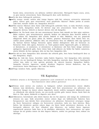 bez al a den a, arraz oi m e n a et a adi m e n a nolab ai t adier az t e k o. Horreg a tik begir a ez az u, arre n,
     ea giza izaer a n arraz oi m e n a baino bikain a g o rik deus aurki dait ek e e n .
Ev.— Ez dut deu s hob e a g o rik aurkitz e n.
Ag.—Zer es a n g o zenuk e aurkitu ah al izango bag e n u izaki bat, zeinar e n exist e n t zi a zalantz a rik
     gab e a izat e a z gain, gure arraz oi m e n a arras gaindit uko lukee n a ? Duda n jarriko al zenuk e
     izaki honi, norn a hi izand a ere, Jaungoiko a deitz e a ?
Ev.— Nire izaer a n bikain e n den a baino izaki hob e a g o rik aurkituko ban u, ez nuke bere h a l a esa n g o ,
     best e barik, Jaungoiko a denik. Ez deritzot ongi nire arraz oi m e n a baino hob e a den a ri
     Jaungoiko deitz e a ; hob erik ez due n a ri deitz e n diot nik Jaungoiko.
Ag.—Halaxe da. Eta berak eman dio zure arrazoim e n ari beret az hain zintzoki eta hain egiaz sentitzea.
     Baina esad az u: gure arrazoim e n ar e n gainetik, betikoa eta aldaezina dena best erik aurkitu ez
     banu, orduan bai, Jaungoikoa dela esat eko dudarik ez nuke. Badakizu, izan ere, gorputzak
     aldagarriak direla eta gauza jakina da, halaber, gorputz a biziarazten duen bizitza bera ere,
     zenbait joeren poderioz, aldakorra dela; eta arrazoim en a bera ere aldakorra dela argi agertzen
     da, kontuan hartzen badugu batzuet a n egiara iristeko ahalegintzen dela eta beste et a n ez;
     batzuet a n iristen dela egiara, best e et a n ez. Ezein gorputz- atalen laguntzarik gabe, ez ukimen ez,
     ez dasta m e n e z, ez usaim en e z, ez entzum e n e z ez ikusm en ez edo bera baino inongo sentim en
     apalagor e n laguntzarik gabe, berez iristen bada izaki aldaezin eta betiko bat badela sum atz era,
     aitortu beharko du bera apalago a dela eta hau bere Jaungoikoa dela.
Ev.— Eta nik ere hura Jaungoiko a dela aitort uko dut ezb airik gab e , bera baino han di a g o rik deu s ez
     den Jaungoiko a, alegi a.
Ag.—Ongi da. Aski dut, beraz, horrel ako izakia bad el a froga tz e a , hori Jaungoiko a dela aitort uko
     baituz u; et a are han di a g o rik bale go, hori dela Jaungoiko a onart uko duzu. Hort az, han di a g o rik
     zerb ait izan, nahiz ez izan, ageri a n ger at u k o da, edoz ei n kasut a n , Jaungoiko a bad el a,
     Jaungoiko bero n e n lagun t z a z , agind u dizud a n a froga tz e a lortz en dud a n e a n , hau da,
     arraz oi m e n a baino bikain a g o a den izaki bat bad el a.
Ev.— Froga ieza d a z u bad a , agind u didaz u n a .



                                                 VII. Kapitulu a
  Zenbakien arrazoia ez du haute m a t e n gorputzaren ezein senti m e n e k eta berez da bat eta aldaezina
                             hura haute m a t e n duten adime n guztientzat

Ag.—Entzun orain arret a z et a es a d a z u ea bad a g o e n zerb ait arraz oi m e n d u n orore n objekt u
    kom u n a izan dait ek e e n a , den e n t z a t ikusgai nork bere arraz oi m e n a z et a adi m e n a z ; et a
    deno n t z a t ikusg ai et a deno n eskur a dago el a rik, den e k erabilia izan a g a t ik aldak e t a rik jasa n
    ez, elikad u r a k edo ed ari ak bez al a, et a oso- osorik, ust el d u gab e iraut e n due n a , hai ek ikusi ala
    ikusi ez. Edo, agia n, halakorik ez dago el a ust e duzu?
Ev.— Aldera n t ziz, horrel ako a k asko direl a ikust e n dut et a bat aipat z e a aski izango da: zenb a ki ar e n
     arraz oi a et a egi a. Izaki arraz oid u n orore n eskur a dago et a kalkulatz aile bakoitz a hura
     bere g a n a t z e n saia dait ek e ber e arraz oi m e n a z et a adi m e n a z ; batz u e n t z a t erraz a g o a izango
     da, best e batz u e n t z a t zailago a et a best e e n t z a t ezinezko a , inola ere, hura ulertz e a . Bera,
     hal er e, har dez ak e t e n guztie n eskur a dago; et a bat e n bat e k antz e m a t e n due n e a n , ez du
     horre g a t ik aldat z e n et a ber e elikad ur a gisa bihurtz e n; et a norb ait hare n inguru a n
     eng ai n a t u rik ger at z e n bad a bera ez da ahul duk o; alder a n t ziz, bere osot a s u n e a n et a egia n
     iraun go du et a gizakia izan e n da oker dago e n bakarr a, zenb a t et a gutxia g o ikusi, ordu a n et a
     okerra g o .
 