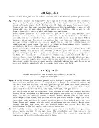 VIII. Kapitulu a
Jakituria zer den, hura gab e inor ere ez baita zoriont s u, eta ea bat bera den jakints u guzti e n baitan

Ag.—Ongi gore n a islatz e n et a ber e g a n a t z e n due n egia ez den best e jakituriarik izan dait ek e el a
    pent s a t z e n duzu? Aipatu dituz u n gizaki horiek, objekt u hain des b e r di n e n atz etik dabiltz a n a k ,
    den e k nahi dut e ongia, den a k dabiltz a gaitz etik ihesi; et a gauz a hain des b e r di n e t a n
    lehiatz e n dira nork ber e erar a sum a t z e n dut el ako ongi a. Horrel a, nahi beh a r ez zuke e n a nahi
    due n a oker dago; ez luke, orde a, hori nahi izango ona ez bal eritzo. Oker ez egot ek o bide
    bakarr a deu s nahi ez izat e a da edot a nahi beh a r den a nahi izat e a.
       Beraz, bizitza zoriont s u a nahi dut e n hein e a n , gizakiak ez dau d e oker. Honet a n datz a
       bakoitz ar e n errore a , hots, zoriont a s u n e r a soilik iritsi nahi dut el a aitortz e n et a aldarrikat z e n
       dut el arik, hara daro a n bizibide a ri muzin egit e a n . Iritsi nahi dugu n lekura ez daro a n bide a ri
       jarraitz e a da error e a . Eta zenb a t et a gehi a g o huts egin bizitzar e n bide a n ordu a n et a
       gutxi a go dakigu; egi atik are et a urrun a g o gau d el a k o, et a egia hori kont e n pl a t z e a n et a
       edukitz e a n datz a ongi gore n a . Ongi gore n a ez a g u t z e n et a bere g a n a t z e n due n a zoriont s u a
       da, et a horixe da denok, zalantz a rik gab e, nahi dugu n a .
       Beraz, ageri a n dago denok nahi dugul a zoriont s u izan et a ageri a n dago, hal ab e r, denok nahi
       dugul a jakints u izan, ez bait a inor zoriont s u jakintz arik gab e. Inor ere ez da zoriont s u
       jakituria deritzog u n egia hura eza g u t z e a n et a edukitz e a n datz a n ongi gore n a bere g a n a t z e n
       ez bad u. Eta zoriont s u izan aurre tik zoriont a s u n a r e n nozioa arim e t a n irarrita dauk a g u n
       mod u a n , horre n kariaz bait akigu et a es at e n dugu ust e osoz et a inolako zalant z a rik gab e
       zoriont s u izan nahi dugul a, era bere a n , jakint su izan aurr etik irarrita dauk a g u adi m e n e a n
       jakituriar e n nozioa, beron e n era gi n e z gut ariko bakoitz ak, jakint su izan nahi dugu n ala ez
       gald e t z e n badi gut e , zalant z a rik gab e eran t z u n g o baitu bai etz, nahi duel a.



                                                 XV. Kapitulua
                     Aurreko arrazoibid e a k, ongi azaldut a, Jaungoiko ar e n exist e n t zi a
                                              frogat z e n digu egiaz

Ag.—Zuk onart u zenid a n gur e adi m e n e n gain e tik zerb ait baz e g o e l a froga t z e n baniz u n zerb ait hori
    Jaungoiko a dela aitort uko zenu el a, han di a g o rik deu s ez bal e go. Zuk esa n d a k o a onart uz aski
    zela esa n nizun hori frogat z e a . Ezer bikain a g o rik bad a g o hori bait a, hain zuze n, Jaungoiko a;
    et a ez bad a g o , egia ber a da Jaungoiko a. Bikain a g o rik egon ala ez, ezin ukat uk o duzu
    Jaungoiko a bad e nik; et a horri buruz, hain zuzen, mintz at z e r a bildu gar a he m e n .
       Eta Jesukristor e n doktrin a sakros a n t u a r e n ildotik fede a r e n era gi n e z ikasi dugu n a k hunkitz e n
       baz ait u, alegi a, Jaungoiko a dela Jakituriar e n Aita, gogo a n izan fed e a k irakat si digula, hala b e r,
       best e hau ere: Aita Etern al a k sortut a k o Jakituria Berar e n berdi n a del a. Ez dago, ber az,
       ezt a b ai d a g a i rik deu s he m e n ; fed e tinkoar e n artikulu gisa onart u best e rik ez dugu egin beh a r.
       Jaungoiko a, ber az, existitz e n da, egi azko erre alit at e gore n a ; fedez dud arik gab e k o t z a t hart u
       beh a r dugu n egi a izat e a z gain, nire ust ez, arraz oi m e n e z ere egia ziurtz at ikust e n dugu,
       oraindik oso ahul ikusi arre n; gure auzi hon e t a n nahiko argi em a t e n digu, hal a ere,
       gaino nt z e k o a k az aldu ahal izat eko, kontrak orik ez bad uz u ezer.
Ev.— Niri dagoki d a n e z , sine st e zi n e k o gogo biziz, et a    hitzez adi er azi ezin dizud a n poz ak gaindit ut a,
     diozun guzti a onartz e n dut et a egi a huts a                  dela aldarrikatz e n dut. Egia entz ut e r a et a
     berar e ki n bat egit er a nar a m a n barn e ahot s a z         aldarrikatz e n dut, bat a s u n hori ongi a ez ezik
     ongi gore n a et a be atifikoa dela ontz at em a t e n          baitut.
 