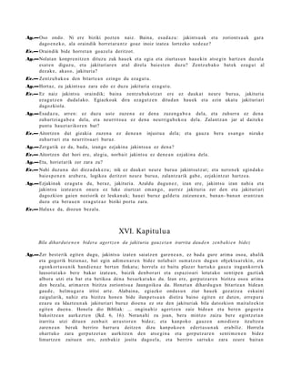 Ag.—Oso ondo. Ni ere biziki pozt e n naiz. Baina, esa d a z u : jakints u a k et a                  zoriont s u a k     gar a
    dago e n e k o , ala oraindik horret a r a n t z goaz inoiz izat e a lortz eko xed e a z ?
Ev.— Oraindik bide horret a n goaz el a deritzot.
Ag.—Nolat a n konpr e ni tz e n dituz u zuk hau e k et a egi a et a ziurt a s u n hau e ki n ats e gi n hartz e n duzul a
    esa t e n diguz u, et a jakituri ar e n at al direl a baie st e n duzu? Zentz u b a k o bat ek eza g u t al
    dez ak e , aka s o, jakituria?
Ev.— Zentz u b a k o a den bitart e a n ezingo du ez a g u t u .
Ag.—Hort az, zu jakint su a zara edo ez duzu jakituria ez a g u t u.
Ev.— Ez naiz jakint su oraindik; bain a zentz u b a k o t z a t ere ez dauk a t neur e buru a, jakituri a
     ez a g u t z e n dud al a k o. Egiazko ak dira ez a g u t z e n ditud a n hau e k et a ezin ukat u jakituri ari
     dagoz kiola.
Ag.—Esad a z u, arre n: ez duz u ust e zuze n a ez den a zuze n g a b e a del a, et a zuhurr a ez den a
    zuhurtzi a g a b e a del a, et a neurritsu a ez den a neurriga b e k o a dela. Zalant z a n jar al dait ek e
    punt u hau e t a rikor e n bat?
Ev.— Aitortz e n dut gizaki a zuzen a ez den e a n            injust u a   dela; et a   gauz a   bera   es a n g o    nizuke
     zuhurr ari et a neurrits u a ri buruz.
Ag.—Zerga tik ez da, bad a, izango ezjakin a jakints u a ez den a ?
Ev.— Aitortz e n dut hori ere, alegi a, norb ait jakints u ez den e a n ezjakin a dela.
Ag.—Eta, horiet arik zer zara zu?
Ev.— Nahi duzu n a dei diez a d a k e z u ; nik ez dauk a t neur e buru a jakint su t z a t ; et a nero n e k egind a k o
     bai es p e n e n ara b e r a , logikoa deritzot neur e buru a, zalant z a rik gab e , ezjakintz a t hartz e a .
Ag.—Ezjakin ak ez a g u t u du, beraz, jakituria. Azaldu dugu n e z , izan ere, jakints u izan nahi a et a
    jakintsu izat e a r e n onur a ez luke ziurtz at em a n g o , aurr ez jakituria zer den et a jakituri ari
    dagoz kion gaie n noziorik ez leuka n a k; hau ei buruz gald e t u zaizun e a n , ban a n- ban a n eran t z u n
    duzu et a bera u e n eza g u t z a z biziki pozt u zara.
Ev.— Halax e da, diozun bez al a.



                                               XVI. Kapitulua
      Bila dihardut e n e n bidera agert z e n da jakituria gauz e t a n irarrita dau d e n zen b a ki e n bide z

Ag.—Zer best e rik egit e n dugu, jakints u izat e n saiatz e n gar e n e a n , ez bad a gure arim a oso a, ahalik
    et a gogorik bizien a z, bat egin adi m e n a r e n bidez nolab ai t sum a t z e n dugu n objekt u a r e ki n, et a
    egonk ort a s u ni k han di e n a z bert a n finkat u; horrel a ez baitu plaz er hart uk o gauz a iraga n k o rr e k
    lausot u t a k o bere bakar izat e a n , baizik den b or a ri et a esp a zi o a ri lotut ak o sentip e n guztiak
    albor a utzi et a bat et a betiko a den a bes a rk a t u k o du. Izan ere, gorp ut z a r e n bizitza oso a arim a
    den bez al a, arim a r e n bizitza zoriont s u a Jaungoiko a da. Honet a n dihar d u g u n bitart e a n bide a n
    gau d e , hel m u g a r a iritsi art e. Alabain a, egiazko ond a s u n ziur hau e k goz atz e a eskai ni
    zaigul arik, nahiz et a bizitza hon e n bide ilunp e t s u a n distira baino egit e n ez dut e n , erre p a r a
    ez az u ea Idazt e u n a k jakituriari buruz dioen a ez ote den jakituriak bila dat ozkion m ait al e e ki n
    egit e n due n a . Honel a dio Bibliak: ... ongin a hiz agert z e n zaie bide a n et a bere n gogo e t a
    bakoitz e a n aurk ez t e n (Jkd. 6, 16). Noran a hi zu joan, bera mintzo zaizu ber e egintz e t a n
    irarrit a utzi ditue n zenb ait arra s t or e n bidez; et a kanpok o gauz e n am o di or a itzultze n
    zare n e a n berak berriro barrur a deitz e n dizu kanpok o e n ed ert a s u n a k era biliz. Horrel a
    ohart uk o zara gorp ut z e t a n aurkitz e n den ats e gi n a et a gorp ut z a r e n senti m e n e n bidez
    limurtz e n zaitu e n oro, zenb a kiz josita dago el a, et a berriro sart uko zara zeur e bait a n
 