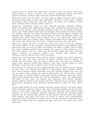 jatorriar e n bila et a ulert uko duzu gorp ut z a r e n senti m e n e n bidez zure arim a r a iristen den a
ezingo zenu el a ez onart u ez gaitz e t si, zeur e barn e a n ed ert a s u n a ri buruzko ara u batz uk
itsat sit a ez baz e nit u, mun d u a n ed err a deritzoz u n ororekin dar a biltz az u n ara u a k.
Mirets ez az u zeru a, lurra et a itsas o a et a bert a n dago e n a . Begira izarrart e k o distira, lurreko
narra s ti ak, aire a n heg a n , itsas o a n igeri dabiltz a n a k. Edert a s u n e z josita dau d e zenb a ki ak
dauzk a t el a k o. Hauek kend u z gero hut s a dira. Jatorria non izango dut e zenb a ki a n ez bad a ?
Bere n zenb a ki ak dituzt e n hein e a n dauk a t e izat e a ere.
Gorputz ez k o edert a s u n e n egile ek ere eure n art el a n a k burutz ek o zenb a ki ak erabiltz e n
dituzt e; et a ats e d e ni k gab e erabiltz e n ditu tres n a k eskuz, kanp o al d e tik itxura hartz e n ari den
lanak, ah al den neurri a n, art el a n ideal ar e n perfekzio a lortu art e, et a kanpok o senti m e n e n
bitart e z, goi zenb a ki ei begirik kend u gab e adi- adi dago e n barn e ep aile ar e n onar p e n a erdi et si
art e. Ondor e n artist ar e n soin at al ak nork mu gitz e n ditue n azt ertz e n bad uz u, zenb a ki a del a
aurkituko duzu, kalkulu ar e n arab e r a errit m oz mu gitz e n baitira. Eta esku e t a tik art el a n a et a
espiritutik hura egit ek o as m o a kentz e n badioz u, non et a soin at al e n xed e a plaz er a edot a
den b o r a- pas a baino izan ez dadi n, ordu a n langintz a honi dantz a deitz e n diogu. Eta dant z a n
zerk em a t e n due n ats e gi n jakin nahi bad uz u, zenb a ki ak era nt z u n g o dizu: «nik, neuk ».
Begira orain gorp ut z gar a t u a r e n ed ert a s u n a ri; eur e n lekua bet e t z e n dut e han zenb a ki ek;
ipini arret a mugitz e n ari den gorpu tz a ri; zenb a ki ak dira, den b o r a n zeh ar jirabirak a; hau e n
jatorria den art er a sar zait ez et a gald e han den b or a z et a lekuaz; ez dau d e inoiz, ez dau d e
inon; art e a n zenb a ki ak best e rik ez duzu aurkituko, ber e esp arr u a ez bait a esp a zio e n a , ez et a
bere adin a egu n e n a . Hala ere, artist a izan nahi dut e n e k ikasg ai horri ekite n diot e n e a n
gorpu t z a den b o r a n et a esp a zio a n mu gitz e n dut e, espiritu a, aldiz, den b or a n soilik,
den b o r a r e n pod e rioz bakarrik ontz e n baitira artist a g ai a k.
Gaindi ezaz u orain art e gil e a r e n arim a betier e k o zenb a ki a begizt a t u art e; ordu a n jakituriar e n
distirak joko zaitu, bere barn e egoitz a tik et a egi ar e n sant u t e gi sako n e tik abiat u t a . Eta
oraindik ere zure ikusm e n lauso et a ahul e a n islatz e n bad a, itzul itzazu zure adi m e n a r e n
begi ak alaits u agertz e n zitzaizun bide hart a r a n t z . Oroit zaitez, hurre n g o bat e a n ere sasoi
hob e a g o a n erre pik a t u k o duzu n ikusp e n a luzat u best e rik ez duzul a egin.
Zoritxarr ek o a k zu, jainkozko argi hori, gidaritz atik kend u et a zure bide e t a n galtz e n diren a k!
Zu mait e ordez, zure azt ar n a k mait e dituzt e! Ai, argi eztitsu a , arim a arazt u a r e n jakituria
zare n horre n irakat si ak ahaz t e n dituzt e n a k ! Eten gab e iradokitz e n diguz u zure izaer a zein
den et a zeine n han di a zaitug u n et a sorkari e n ed ert a s u n a k zure lorratz a baino ez direl a.
Artistak ber ak ere ikusle a ri nolab ait az aldu nahi dio bere art el a n a r e n edert a s u n a , hart a r a
mu g a t u barik, gorp ut z a r e n begi ez bere art el a n a kont e n pl a t u z , zirrara hori egile ar e n g a n a
itzul dadin. Zu mait e ordez, zure egintz a k m ait e dituzt e n a k hizlari jakints u, bikain ar e n
entz ul e txun dit u e n antz eko a k dira; hitzet a n , ahot s a r e n lehu nt a s u n e a n et a pas a rt e e n egitur a
har m o ni ot s u a n gehi e gizko arret a jartz e a g a t i k pent s a m e n d u a r e n eduki a et a funts a galtz e n
dut e.
Ai, zure argitik urrun d u et a eure n ilunp e t a n gozo- gozo itsast e n diren a k! Zuri bizkar em a n e z
bez al a, har a gi a r e n egintz e t a n finkatz e n dira, eur e n itzal propio a bailitza n, et a bert a n ats e gi n
zaien a ere zure argi ar e n izpiak baino ez dira. Baina itzala m ait at z e a n hon ek arim a r e n begi a
mak altz e n du et a zure ikusp e gi a z goz at z e k o gait a s u n a murrizt e n dio; horre g a tik gizaki a
ilunp e t a n gero et a hond or a t u a g o aurkituko da bere ahul ezi a onartz e n dion ari kasu egin ez.
Hortik datorkio ongi gore n a ikusi ezina et a txartz a t ez hartz e a bere ardur a g a b e k e ri a
eng ai n a t z e n due n a edo pobr ezi a n limurtz e n due n a edo ber e morro nt z a n tortur a t z e n due n a ,
nahiz et a hau guztia jasa n bere gaizt ak e ri ar e n zigor mer ezi gisa; et a zuze n a ezin da inoiz
txarr a izan.
 