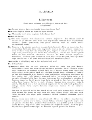 III. LIBURUA


                                                   I. Kapitulua
                         Nondik dator nahi m e n a ongi aldae zi n e ti k apartat z e n due n
                                                  mu gi m e n d u a ?

Ag.—Errudu n aitortz e n duzun mugi m e n d u horre n jatorria non dago?
Ev.— Ariman dago el a ikust e n dut bain a nori egotzi ez dakit.
Ag.—Mugim e n d u horrek arim a mu gitz e n duel a ukatz e n duzu?
Ev.— Ez dut ukatz e n.
Ag.—Eta harria mu gitz e n due n mugi m e n d u a harriar e n mu gi m e n d u a dela ukatz e n duzu? Ez
    natz aiz u ari guk edo indar arrotz bat ek harria mugi ar a z t e k o era biltz e n dugu n mugi m e n d u a z ,
    esa t e r a k o, gora n t z jaurtikitze a n ; ber e pisu az lurrer a n t z abiat u et a jaust e n den e k o
    mu gi m e n d u a z ari naiz.
Ev.— Bene t a n , ez dut ukatz e n, zuk diozun mod u a n , harri a lurrer a n t z abiat u et a jausi ar a z t e n due n
     mu gi m e n d u a harriar e n a del a; bain a mu gi m e n d u nat ur al a da, et a arim a r e n mugi m e n d u a
     mot a hon e t a k o a bad a , hura ere, zalantz arik gab e, mu gi m e n d u nat ur al a da et a arraz oiz ezin
     dugu arim a gaitz e t si mu gi m e n d u nat ur al honi jarraitz e a g a t ik; izan ere, bere kalter a k o jarraiki
     baz ai o ere, bere nat ur a r e n hal ab e h a r r a k bultz atz e n dio. Baina, arim a r e n mugi m e n d u a
     beka t u r a n t z , zalantz arik gab e , errud u n t z a t jotzen dugu n arraz oi bera g a t ik, ukat u egin beh a r
     dugu nat ur al a dela; ez da, ber az, harriar e n mugi m e n d u nat ur al a r e n par eko a .
Ag.—Aurreko bi solas al di et a n egin al dugu prob e t x uz k orik ez er?
Ev.— Nola ez bad a !
Ag.—Oroituko zarel a ust e dut lehe n solas al di a n nahiko argi ger a t u dela grina txarr ar e n
    morron t z a p e a n arim a k ezin duel a ez er egin norb er a r e n boron d a t e z baizik; ezin baitu beh a rt u
    mod u lotsa g a r ri a n ez gora go k o nahi m e n bat e k et a ez berar e n parek o bat e k, zuzen g a b e a
    litzat ek e e l a k o; ez et a ap al a g o bat ek ere, ezinezko a zaiolako. Beraz, nahi m e n a r e n a beh a rk o
    du izan Sortz aile a g a n d i k arim a alde n t z e n due n mu gi m e n d u a , sorkari et a r a bider a t z e k o; et a
    hura errud u n bad a –hala izat e a r e n zalant z a rik tipien a barre g a r ri a iruditu zaizu– ez da
    nat ur al a, nahit az ko a baizik. Harria lurrer a n t z jausiar a z t e n due n mugi m e n d u a r e n antz ek o a da
    hon e t a n , alegi a, hau harri ak propio ber e a duel a et a arim ak ere hura bere a ; ezb er di n a da,
    orde a , best e hon e t a n : harri ak ez duel a beh e r a n t z dara m a n joera era go z t e k o mod urik,
    arim a k, aldiz, berak nahi ez bad u ez dio inork mugi ar a ziko, beh e k o ond a s u n a k goikoak baino
    nahi a g o izat er a . Horra zerg a tik harri ar e n mu gi m e n d u a nat ur al a den et a arim a r e n a
    nahit ak o a .
       Hori dela et a, norb ait e k esa n g o balu harri ak beka t u egit e n duel a berez ko pisu az lurrent z a k o
       joera duel ak o, hori dion ari ez nioke harria bera baino leloago deituko, soilik eroa baizik.
       Arima beka t a ri a dela diogu, goiko ond a s u n e n aurr etik beh e k o e n goz a m e n a ipintz e n
       due n e a n .
       Hort az, zert ar a dator nahi m e n a ongi alda e zi n e tik alde n d u et a ond a s u n iraga n k o rr e t a r a
       mak urtz e a r e n jatorria azt ert u nahi a, onartz e n bad u g u , arim ar e n mugi m e n d u propio a del a
       et a gain er a nahit ak o a , beraz erru d u n a ? Gai honi buruzko arau praktiko guzti ek ohart a r a z t e n
       digut e, best al d e , mugi m e n d u gaizto hori gaitz e t si et a erre pri mit u ondor e n , nahi m e n a gauz a
       tenp or al e t a t ik apart a t u beh a r dugul a et a beti er e k o ongi ar e n goz a m e n e r a bider a t u .
 