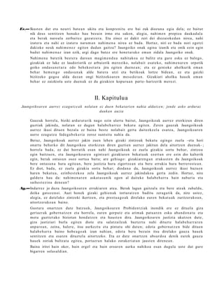 Ev.— Ikust e n dut et a neurri bat e a n ukitu et a konpr e nit u ere bai zuk diozun a egi a del a; ez baitut
     nik deus sentitz e n hon a k o hau bez ai n irmo et a sakon, alegi a, nahi m e n propio a dauk a d al a
     et a ber ak naro al a zerb ait e z goz at z e r a . Eta zinez ez dakit zeri dei diez aiok e d a n nire a, nahi
     izat er a et a nahi ez izat er a nara m a n nahi m e n a nirea ez bad a. Hort az, niri ez bad a nori egotzi
     dakiok e neuk nahi m e n e z egit e n dud a n gaitz a? Jaungoiko onak egin a izanik et a onik ezin egin
     bad u t nahi m e n a z izan ezik, argi dago bat e z ere hon e t a r a k o em a n zidal a Jaungoiko onak.
      Nahi m e n a bat e tik best e r a daro a n mugi m e n d u a nahit ako a ez balitz et a gure esku ez bale go,
      gizaki ak ez luke ez laudoriorik ez arbuiorik mer eziko, nolab ait esa t e k o, nahi m e n a r e n orpotik
      goiko ond a s u n e t a r a edo beh e k o e t a r a jira egit e n due n e a n ; et a ez geniok e aholkurik em a n
      beh a r he m e n g o ond a s u n a k alde bat er a utzi et a betiko ak lortze bide a n , ez et a gaizki
      bizitzeko gogo a alda dez a n ongi bizitzeko a r e n m es e d e t a n . Gizakiari aholku hau e k em a n
      beh a r ez zaizkiola ust e due n a k ez du gizakie n kopur u a n part e- hartz erik m er e zi.



                                                   II. Kapitulua
 Jaungoiko ar e n aurrez ezag u t z e a k nolata n ez due n beka t ari e n nahia aldatz e n; jend e asko arduraz
                                                   dauk a n auzia

      Gauz ak horrel a, biziki ardur a t u rik nago ezin ulert u baitut, Jaungoiko ak aurr ez etorkizu n diren
      guztiak jakind a, nolat a n ez dugu n hal ab e h a r r e z bek at u egit e n. Zere n gauz ak Jaungoiko ak
      aurrez ikusi ditue n bez al a ez bain a best e nolab ai t gert a dait ezk e el a es at e a , Jaungoiko a r e n
      aurre eza g u t z a fede g a b e k e ri a zoroz sunt sit u nahi a da.
      Beraz, Jaungoiko ak aurr ez jakin zuen lehe n gizaki zintzo ak beka t u egin go zuela –eta hori
      onart u beh a rko dit Jaungoiko a etorkizun diren guzti en aurr ez jakitun dela aitortz e n due n a k- ;
      horrel a bad a , ez dut horratik esa n nahi Jaungoiko a k ez zuela gizakia sortu beh a r, zintzo a
      egin baitzu e n , et a Jaungoiko a r e n egintz a ri gizakiar e n bek at u a k ez ert a n ere ezin dio kalterik
      egin, ber ak ont a s u n osoz sortu a bait a; are gehi a g o : gizaki ar e n g a n erak u s t e n du Jaungoiko a k
      bere ont a s u n a hura egit e a n , bere justizia hura zigortz e a n et a bere errukia hura berrer o s t e a n .
      Ez diot, bad a , ez zuel a gizakia sort u beh a r; dioda n a da, Jaungoiko a k aurr ez ikusi bazu e n
      hare n beka t u a , ezinb e s t e k o a zela Jaungoiko ak aurrez jakind a k o a gert a zedin. Hortaz, nire
      gald er a hau da: nahi m e n a r e n ask at a s u n ik ego n al dait ek e hala b e h a r r a hain nab a ri a et a
      saih e s t e zi n a den e a n ?
Ag.—Indarr ez jo duzu Jaungoiko a r e n errukiar e n at e a. Berak lagun gaitz al a et a bere at e a k zab al d u,
    deika gat oz e n oi. Auzi hon ek gizaki gehi e n a k tortur a t z e n badit u zera g a tik da, nire ust ez,
    alegi a, ez dut el ako zintzoki ikertz e n, et a prest u a g o a k direlako eur e n bek at u a k zuritz er a k o a n ,
    aitortz er a k o a n baino.
      Gust ur a onartz e n dut e batz u e k, Jaungoiko a r e n Probid e n t zi ak inondik ere ez dituel a giza
      gert a e r a k gob e r n a t z e n et a horrel a, eur e n gorp ut z et a arim ak pat u a r e n esku ab a n d o n a t u et a
      mot a guztiet ak o biziot a n hon d a t z e n et a haus t e n dira. Jaungoiko a r e n justizia ukatz e n dut e,
      giza justiziari burla egit e n diot e et a salatz aile a k bazt e rt u nahi dituzt e hal ab e h a r r a r e n
      anp a r o a n , zeina, haler e, itsu aurkez t u et a pint at u ohi dut e n; edot a gob er n a t z e n bide ditu e n
      hal ab e h a r r a baino hob e a g o a k izan nahi a n, edot a ber a bez ai n itsu direlako gauz a hau e k
      sentitz e n et a esa t e n dituzt el a aitortz eko. Eta ez dut e onartz e n abs ur d o a denik eurek gauz a
      hau e k zoriak bultz at a egit e a, port a e r a n hal ako zorak eri at a n jaust e n diren e a n .
      Baina iritzi hain oker, hain ergel et a hain ero ar e n aurka nahiko a es a n dugul a ust e dut gur e
      bigarr e n solas al di a n.
 
