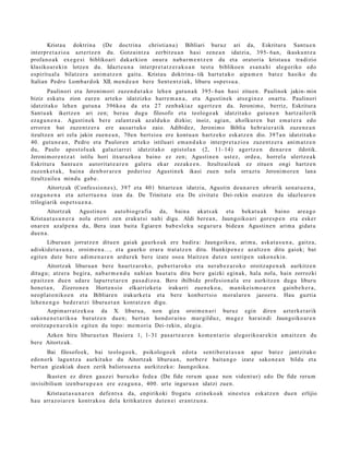 Kristau doktrin a (De doctrin a christia n a ) Bibliari buruz ari da, Eskritur a Sant u e n
interpr e t a zi o a azt ertz e n du. Gotzaintz a zerbitzu a n hasi zen e a n idatzia, 395- 6an, ikasku n t z a
profa n o a k ex e g e si biblikoari dakarkion onur a nab a r m e n t z e n du et a oratori a krist a u a tradizio
klasikoar e ki n lotze n du. Idazt e u n a interpr e t a t z e r a k o a n test u biblikoe n esa n a hi alegoriko edo
es piritu al a bilatz er a ani m a t z e n gaitu. Kristau doktrin a- tik hart ut a k o aipa m e n bat ez hasiko du
Italian Pedro Lomb a r d ok XII. me n d e a n bere Sent e n t zi ak, liburu osp e t s u a .
        Paulinori et a Jeronim ori zuzen d u t a k o lehe n gut u n a k 395- 6an hasi zitue n. Paulinok jakin- min
biziz esk at u zion eur e n art eko idatzizko harre m a n a , et a Agustin ek ats e gi n e z onart u. Paulinori
idatzit ako lehe n gut u n a 396ko a da et a 27 zenb a ki az agertz e n da. Jeroni m o, berriz, Eskritura
Sant u a k ikertz e n ari zen; bera u dugu filosofo et a teologo a k idatzit ako gut u n e n hartz ail erik
eza g u n e n a . Agustin ek ber e zalant z a k az alduk o dizkio; inoiz, agi a n, aholkur e n bat em a t e r a edo
error e n bat zuze nt z e r a ere aus a r t u k o zaio. Adibidez, Jeronim o Biblia hebr ai er a tik zuze n e a n
itzultze n ari zela jakin zuen e a n , 70e n bert sio a ere kontu a n hartz eko esk at z e n dio. 397 a n idatzit ako
40. gut u n e a n , Pedro et a Paulor e n art eko istiluari em a n d a k o interpr e t a zi o a zuze nt z e r a ani m a t z e n
du, Paulo apos t ol u a k gal azi arr ei idatzit ako epistol a n (2, 11- 14) agertz e n den a r e n ildotik.
Jeroni m or e n t z a t istilu hori itxurazko a baino ez zen; Agustin e n ust ez, orde a , horrel a ulertz e a k
Eskritura Sant u e n autorit a t e a r e n gal er a ekar zez ak e e n . Itzultz aile a k ez zitue n ongi hartz e n
zuzenk e t a k , bain a den b or a r e n pod erioz Agustin e k ikasi zuen nola orrazt u Jeroni m or e n lana
itzultzaile a mind u gab e .
        Aitortz ak (Confes sio n e s ), 397 et a 401 bitart e a n idatzia, Agustin deu n a r e n obrarik son at u e n a ,
eza g u n e n a et a azt ert u e n a izan da. De Trinitat e et a De civitat e Dei- rekin osatz e n du idazle ar e n
trilogiarik osp e t s u e n a .
       Aitortz ak Agustin e n aut o bi o gr afi a da, bain a akat s a k et a beka t u a k baino are a g o
Kristaut a s u n e r a nola etorri zen erak ut si nahi digu. Aldi ber e a n , Jaungoiko ari gore s p e n et a esker
onar e n azalp e n a da, Bera izan bait a Egiar e n bab e sl ek u segur ur a bide a n Agustin e n arim a gidat u
due n a .
        Liburu a n jorratz e n ditue n gai ak gaurko a k ere badir a: Jaungoiko a, arim a, aska t a s u n a , gaitz a,
adiskid e t a s u n a , oroim e n a ..., et a gaurko erar a trat a t z e n ditu. Hunkip e n e z az altz e n ditu gaiok; bat
egit e n dut e bere adi m e n a r e n ardur e k ber e izat e oso a blaitz e n dut e n sentip e n sako n e ki n.
        Aitortz ak liburu a n ber e haurtz ar ok o, pub er t a r o k o et a ner a b e z a r o k o oroitz a p e n a k aurkitz e n
ditugu; atz er a begir a, nab a r m e n d u nahi a n haut a t u ditu bere gaizki egin ak, hala nola, hain zorrozki
ep aitz e n due n udar e lapurr e t a r e n pas a diz o a. Bere ibilbide profesio n al a ere aurkitz e n dugu liburu
hon e t a n , Zizero n e n Hort en sio elkarrizket a irakurri zuen e k o a , ma nikeis m o a r e n gainb e h e r a ,
neo pl at o niko e n et a Bibliare n irakurk e t a et a bere konb e rt si o moral ar e n jazoer a . Hau guztia
lehe n e n g o bed e r a t zi liburu e t a n kont at z e n digu.
        Azpim arr a t z e k o a da X. liburu a, non giza oroim e n a ri buruz egin diren azt erk e t a rik
sako n e n e t a riko a burutz e n due n; bert a n hond or ai n o murgilduz, mu g e z har ai n di Jaungoiko ar e n
oroitza p e n a r e ki n egit e n du topo: me m o ri a Dei- rekin, alegi a.
      Azken hiru liburu e t a n Hasier a 1, 1- 31 pas a r t e a r e n kom e n t a ri o alegoriko a r e ki n am ai tz e n du
ber e Aitortz ak.
        Bai filosofoek, bai teologo e k, psikologo e k edot a senti b e r a t a s u n apur bat e z jantzit ako
edo n ork lagu nt z a aurkituko du Aitortz ak liburu a n , norb e r e bait a n g o izat e sako n e a n bildu et a
bert a n gizakiak due n zerik baliotsu e n a aurkitz ek o: Jaungoiko a.
       Ikust e n ez diren gauz ei buruzko fede a (De fide reru m qua e non vident ur) edo De fide reru m
invisibilium izenb u r u p e a n ere eza g u n a , 400. urte inguru a n idatzi zuen.
     Kristau t a s u n a r e n defe n t s a da, enpirikoki froga t u ezinek o a k sine st e a esk at z e n due n erlijio
hau arraz oi ar e n kontrak o a dela kritikatz e n dut e n ei eran t z u n a .
 