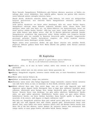 Best e batz u e k, Jaungoiko ar e n Probid e n t zi a giza bizitza n ukatz er a aus a r t z e n ez badir a ere,
      nahi a g o dut e, error e doh a k a b e z , hura indarrik gab e a , injust u a et a gaizto a dela sines t e a ,
      eure n bek at u a k piet at e otoizgilez aitortz e a baino.
      Hau e k d e n e k , ah ol k u rik on a r t u k o b al u t e , izaki ho b e z i n , txit zintz o et a a h al g u z t i d u n
      ho n e t a n pe n t s a t z e a n , ai s e sin e t s i k o luke t e Jaun g o i k o a r e n ont a s u n a , justizi a et a
      ah a l m e n a be-
      rai e k p e n t s a d ez a k e t e n oro b ai n o a sk o z ha n d i a g o a d el a et a , e ur e n b ai t a r a be gi r a ,
      Jaun g oi k o a ri es k e r r a k e m a n be h a r k o zizkiot el a ul er t u k o zut e n , dir e n a b ai n o izat e
      ap a l a g o a e m a n na hi izan bali e er e , et a bih o t z- biho t z e z et a kon t zi e n t z i a r e n h ez u r et a
      m a m i guz ti e z oih u k a ha si k o lirat e k e : «Nik ha u es a n nu e n : err u ki Jaun a ! Se n d a na z a z u ,
      zur e a ur k a b ek a t u e gi n du d a n arr e n ». (Sal. 40, 5) Horr el a jakit uri a r a gid a t u a k lirat e k e
      Jaun g oi k o a r e n err u ki a r e n ildo se g u r u e t a n ze h a r , h al a k o m ol d e z , no n ez a g u t z a be rri e n
      ha rr o k e ri a ri k ga b e et a orai n di k ez ika si a r e n ha s e r r e r i k ga b e , ar e a g o k o ez a g u t z a r a k o
      pr e s t u a g o ge r a t u k o lirat e k e ha r t u t a k o e n er a gi n e z , et a , e ur e n ezj aki n a on a r t u z ,
      au rr e r a n t z e a n kon t u h a n d i a g o z arit uk o lirat e k e .
      Begira zeine n erraz era nt z u t e n diod a n zuk egi a hau e n sine st u n ust e zaitud a n horrek,
      propo s a t u didaz u n gald er a han di horri. Baina lehe nik nire gald er a xum e batz u ei eran t z u n
      beh a r diezu.




                                                     III. Kapitulua
                     Jaungoiko ar e n aurrez jakitea k ez gaitu bekat u egit era beh art z e n ,
                               hau da, ez dio beka t ariari askat a s u n a kent z e n

Ag.—Esad a z u, arre n, ez al zara zu hare n sorkari, edot a zure zorion a ez al da zeur e bait a n
    gauz a t u k o?
Ev.— Bai, hare n sorkari naiz; et a nire zorion a neur e bait a n gauz a t u k o da.
Ag.—Hort az, Jaungoiko ak era gi n d a , zoriont s u izat er a iritsiko zara, ez zeur e boron d a t e z , ezinb e s t e z
    baizik.
Ev.— Haren nahi a niretz a t beh a rr a da.
Ag.—Ordu a n zu hala b e h a r r e z izango zara zoriont s u.
Ev.— Zoriont s u izat e a neur e esku bale go dago e n e k o izango nintz at e k e ; oraintx e bert a n zoriont s u
     izan nahi baitut bain a ez naiz, ez naizel ak o ni, bera baizik, zoriont s u egit e n nau e n a .
Ag.—Bikain adi er a zi duzu egia. Ezin sinet si dugu, izan ere, gure esku dago e ni k egin nahi
    dugu n e a n egit e n dugu n a baizik. Horre g a t ik, deu s ez dago gure nahi m e n a bez ai n b a t geur e
    esku e t a n , ekintz ar a k o prest bait a g o bera, inongo hut s a rt e rik gab e, guk nahi dugu n une
    bere a n . Arrazoiz, beraz, es a n dez ak e g u : «ez gar a nahit a zah artz e n , hal ab e h a r r e z baizik»
    edot a «ez gar a nahit a gaixotz e n, hala b e h a r r e z baizik» edot a «ez gar a nahit a hiltzen,
    hal ab e h a r r e z baizik», et a best e hainb a t horrel ako; bain a burutik egind a ez dago e n inor
    aus a rt u k o al da es at e r a , nahi dugu n a ez dugul a nahi m e n a z nahi?
      Hori del a et a, Jaungoiko ak etorkizun diren gure nahi ak aurrez jakin arre n, ez du horrek                               es a n
      nahi guk ezer nahi dugu nik hura nahi izat eko gogorik gab e. Zoriont a s u n a ri buruz                                   es a n
      duzu n a , hots, zeur e kabuz ezin zarel a zoriont s u izat er a iritsi, nik ukat uk o banizu bez al a                     es a n
      duzu; nik ez dut hori ukatz e n; esa t e n dud a n a da, zoriont s u izat er a iritsi zaitez e n e a n                      hala
      izango zarel a, ez zeur e gogoz kontr a, zuk nahit a baizik. Hort az, Jaungoi-
 