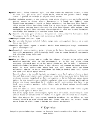 Ag.—Zerk zauzka, ordu a n , kezkat urik? Agian, gure lehe n ezt a b ai d a k o ondorio ak ah az t u t a , ukat uko
    ote duzu, bad a, guk nahit a egit e n dugul a bek at u, horret a r a ezin gaitu el a era m a n inongo
    izakirik, ez goikorik, ez beh e k o rik et a ez gure parek o izakirik?
Ev.— Zuk esa n d a k o a ukatz e r a ez naiz aus a rt z e n ; bain a aitort u beh a rr e a n nago ez dud al a oraindik
     ulertz e n nolat a n ez dau d e n elkarr e n kontra e s a n e a n bi hau e k: gur e beka t u ei buruz
     Jaungoiko a r e n aurr ez a g u t z a bat e tik et a bek at u egit er a k o a n gur e haut a m e n libre a best e tik.
     Aitortu beh a rr a dauk a g u Jaungoiko a zuze n a del a et a aurrez jakitun; bain a jakin nahi nuke zer
     nolako justiziaz zigortz e n ditue n ezinb e s t e z egin beh a r diren bek at u a k , edot a nolat a n ez den
     hal ab e h a r r e z gert a t z e n berak gert a t u k o zela aurreiku sit a k o a , edot a nola ez zaion Sortz aile ari
     egotzi beh a r bere sorkari ar e n g a n nahit a e z gert a t u beh a r den a .
Ag.—Zerga tik ust e duzu gur e aska t a s u n a Jaungoiko ar e n aurr ez a g u t z a r e ki n bat e r a e zi n a          del a?
    Aurrez a g u t z a del ako ala Jaungoiko ar e n aurrez a g u t z a delako?
Ev.— Jaungoiko a r e n a izat e a g a t ik, agi an.
Ag.—Zer gert a t u k o litzat ek e norb ait ek beka t u egingo zuel a aurrez a g u t u k o baz e n u ; ez al zuen
    beka t u egin beh a r?
Ev.— Bekat u egin beh a rr a zego e n ; ez litzat ek e , best el a, nire a aurrez a g u t z a izango, hut s e zi n e z k o
     gauz a k aurrez a g u t u ezik.
Ag.—Jaungoiko a k aurrez a g u t u t a k o a gert a t u beh a rr a ez da, ber az, Jaungoiko a r e n aurr ez a g u t z a
    izat e a g a t ik, aurr ez a g u t z a soilik izat e a g a t ik baizik; zere n et a gauz a hut s e zi n a k aurrez a g u t u
    ezik balioga b e a izango bailitzat e k e .
Ev.— Ados. Eta zer?
Ag.—Izan ere, oker ez ban a g o , zuk ez zenuk e inor beka t u r a beh a r t uk o bek at u egingo zuela
    aurreiku si zenu el ak o soilik; et a zure aurrez a g u t z a k ere ez luke hura bek at u egit er a
    beh a rt u k o, zalant z a rik gab e bek at u hori egin go baz u e n ere, hala ez balitz, ez baitz e n u e n
    aurreiku siko bek at u hori egit e n. Beraz, bi hau e k elkarr e n kontr a e s a n e a n ez dau d e n mod u a n ,
    alegi a, zuk zeur e aurr ez a g u t z a z jakite a inork bere kabuz egin go due n a et a hon e k
    aska t a s u n e z jokatz e a , era bere a n Jaungoiko a k, inor beka t u r a beh a rt u gab e, aurr ez ikust e n
    ditu bere n kabuz beka t u egingo dut e n a k .
       Zerga tik ordu a n ez du zuzenki zigort uko, aurrez a g u t u arre n, berak egit er a beh a r t u ez due n
       beka t u a ? Zuk gauz ei buruzko zeur e oroitz a p e n a z gauz a horiek izan ziren a izat er a beh a rt z e n
       ez dituz u n mod u a n , Jaungoiko ak ere bere aurrez a g u t z a z ez du inor beh a rt z e n egingo due n a
       egit er a. Eta nola zu oroitze n zare n egind a k o zenb ai t e z bain a gogo a n dituzu n guzti ak egin ez
       dituz u n, era ber e a n Jaungoiko a k berak egind a k o guzti ak aurrez a g u t z e n ditu bain a ez da
       berak aurrez a g u t u t a k o guztiar e n egile a. Haler e, egin ez ditue n gaitz e n me n d e k a t z ail e
       zuze n a da ber a.
       Orain uler dez ak e z u zeine n zuzen zigortz e n ditu e n Jaungoiko a k beka t u a k: aurrez ez a g u t u
       ditue n gaitz e n egile a ez del ako. Giza-
       kiek bekatu egingo dutela aurreikusiagatik zigortu behar ez bazituen, arrazoi beraga tik zuzen
       jokatzen duten ei ere ez lieke saririk eman behar, hauen egintza onak ere aurrez ikusiak dituelako.
       Baina aitor dez a g u n bere aurrez a g u t z a ri dagokiola gert akiz u n den oro jakite a, et a bere
       justiziari bek at urik ez uzt e a zigorrik gab e bere epai a n , hain zuze n ere, nahi m e n libre az
       burut u delako et a aurr ez a g u t z a k ez duel ako inor beka t u r a derrigortz e n .



                                                      V. Kapitulu a
  Jaungoikoa goret si behar dug u, beka t ari eta doha k a b e izat ek o arriskua n diren izakiei ere izate a
                                              e m a n dielako
 