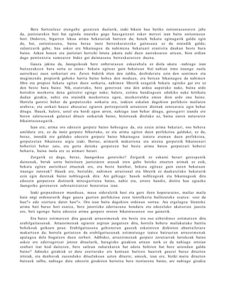 Bere Sortz aile a z et e n g a b e goz atz e n duel arik, izaki bikain hau betiko zoriont a s u n a r e n jabe
da, justiziar eki n beti bat egind a iraut ek o gogo hau s g a i t z a ri esk er m er e zi izan baitu zoriont a s u n
hori. Ondor e n , bigarr e n lekua arim a beka t a ri a k hartz e n du; hon ek beka t u egin a g a t ik galdu egin
du, bai, zoriont a s u n a , bain a ber a u inoiz berr e s k u r a t z e k o gait a s u n a ez du oraindik galdu;
zalant z a rik gab e , hau askoz ere bikain a g o a da nahi m e n a bek at u a ri era nt sit a dauk a n best e hura
baino. Azken hon e n et a justiziari hert siki lotut a jokat u nahi due n aurr eko a r e n art e a n , bion erdi a n
dago penit e n t zi a xum e a r e n bidez goi duint a s u n a berr e s k u r a t z e n due n a .
         Gauz a jakina da, Jaungoiko a k ber e onb e r a t a s u n eskuz a b al a ez diola ukat u –nahi a go izan
baitz ez a k e e n hura sortu ez izana– bek at u egit e a z gain beka t u a n bizi nahi a n irmo iraun go zuela
aurr eikusi zuen sorkari ari ere. Zere n bidetik irten den zaldia, des bi d e r a t u ezin den senti m e n et a
mugi m e n d u propiorik gab e k o harria baino hob e a den mod u a n , era bere a n bikain a g o a da nahi m e n
libre et a propioz beka t u egit e n due n sorkari a, nahi m e n librerik eza g a t ik beka t u egit eko gai ere ez
den best e hura baino. Nik, es at e r a k o , ber e gen e r o a n ona den ardo a aup a t u k o nuke, bain a ardo
horrekin mozkort u den a gaitz et si egingo nuke; hal er e, esti m u han di a g o a n edukiko nuke kritikat u
dud a n gizakia, nahiz et a oraindik mozkort ut a ego n, mozkorr al di a em a n dion ardo ona baino.
Horrel a goret si beh a r da gorp ut z e z k o sorkari a ere, izakien esk al a n dagokion perfekzio m ailar e n
ara b e r a ; et a sorkari hau e z abus a t u z egi ar e n pertz e p zi otik urruntz e n diren a k zent s ur a t u egin beh a r
ditugu. Hauek, haler e, ust el et a hordi ego n arre n, nahi a g o izan beh a r ditugu, gore s g a r ri izand a ere
ber e n zalet a s u n a k gal ar a zi ditu e n sorkari ak baino, biziots u a k direlako ez, bain a eur e n nat ur a r e n
bikaint a s u n a g a t i k.
       Izan ere, arim a oro edoz ei n gorpu tz baino hob e a g o a da, et a ezein arim a beka t a ri, oso beh e r a
amildut a ere, ez da inoiz gorp ut z bihurt uko, ez et a arim a egit e n due n perfekzioa galduko; ez du,
ber az, inondik ere galduko edoz ei n gorpu t z baino bikain a g o a izat er a era m a n due n perfekzio a,
gorp ut z e t a n bikain e n a argi a izaki. Hortaz, arim a rik mak urr e n a et a atz e n a gorpu tzik bikain e n a ri
hob e ritzi beh a r zaio, et a gert a dait ek e gorp ut z e n bat best e arim a bat e n gorp ut z a ri hob e t si
beh a rr a , bain a inola ere ez arim a ri berari.
       Zerga tik ez dugu, ber az, Jaungoiko a goret siko? Zerg a tik ez esk aini berari gore s p e ni k
duine n a k , ber ak sortu baitzitu e n justiziar e n ara u a k et e n gab e bet e ko zituzt e n arim a k ez ezik,
bek at u egit e n aurreiku si zitue n a k ere, et a best e hainb a t , bek at u egit e a z gain eure n bek at u a n
iraun g o zut e n a k ? Hauek ere, best al d e , nahi m e n arrazion al et a librerik ez dauk a t el a k o bek at urik
ezin egin dut e n a k baino noble a g o a k dira. Are gehi a g o : hau e k nobl e a g o a k et a bikain a g o a k dira
edoz ei n gorpu t z e n distirarik mires g a r ri e n a baino, nahiz et a, errore han diz, distira hau egiazko
Jaungoiko gore n a r e n subst a n t zi a t z a t ben e r a t u a izan.
      Izaki gorp uz d u n e n mun d u a n , ma s a sider al e tik hasi et a gure ileen kopur ur ai n o, mailaz maila
hain ongi orde n a t u rik dago gauz a guztie n perfekzio a ez en tent elk eri a bailitzat ek e es at e a : «zer da
hau? » edo «zert a r a dat or hau? ». Oro izan bait a dagokio n orde n a n sortu a. Are ergel a g o a litzat ek e
arim a bati buruz hori es at e a , ber e jatorrizko ed ert a s u n a hon d a t u et a edoz el a ko akat s e t a n jausit a
ere, beti egon g o bait a edoz ei n arim a gorp ut z orore n bikaint a s u n e n oso gain e tik.
        Era bat ez esti m a t z e n ditu gauz a k arraz oi m e n a k et a best e era oso ezb er di n e z esti m a t z e n ditu
era bilgait a s u n a k . Arrazoi m e n a k egi ar e n argit a n juzgatz e n ditu, horrel a hob e t o mailak a t uk o baititu
beh e k o a k goikoe n pe a n. Erabilgait a s u n a gehi e n e t a n gauz ek esk aint z e n dizkiot e n aba n t ail e t a r a
m akurt z e n da; horrel a gert a t z e n da era bilgait a s u n a k esti m a t u a g o izat e a batz u e t a n arraz oi m e n a k
ap al a g o a del a frogat z e n due n zerb ait. Adibidez, arraz oi m e n a k gorpu tz zeruti arr a k lurreko ak baino
askoz ere ed err a g o t z a t jotze n dituel arik, hara gizko gizakion art e a n nork ez du nahi a g o ortzian
zenb ait izar itzal dait ez e n , ber e saile a n zuh aixkar e n bat edot a behir e n bat ber e azien d a n galdu
baino? Adineko gizakiek ez dut e ezert a r a k o ere kont u a n hartz e n haurr e k gauz ei buruz dituzt e n
iritziak, et a den b or a k zuzen d u k o dituel ako a n uzt e n dituzt e; um e e k, izan ere, biziki mait e dituzt e n
batz u e k salbu, nahi a g o dut e edoz ei n gizakire n heriotz a bere txoriar e n a baino, are nahi a g o gizakia
 