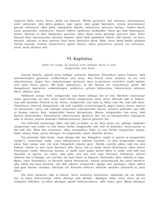 izugarri a bad a , txoria, berriz, polita et a kant ari a. Berdin gert a t z e n zaie arim ar e n aurrer a p e n a r i
esk er jakituriar a iritsi diren gizakiei; topo egit e n dut e gizaki batz u e ki n, zeinak arraz oi m e n e z
gauz ak esti m a t z e n jakin gab e, Jaungoiko a beh e k o sorkari et a n gore st e n baitut e , sorkari hau e k
eur e n gorp ut z e k o senti m e n e n izaer ari hob e t o egokitz e n zaizkiolako; bain a goi izaki bikain a g o e n
art e a n , batz u e k ez dut e Jaungoiko a gore s t e n edot a beh a r baino gutxi a go gore st e n dut e; best e
batz u e k hura zent s u r a t z e k o aus ar di a dauk a t e edot a hark egind a k o a hob e t u nahi harro a, et a best e
batz u e k, azke nik, ez dut e sines t e n hura haien Sortz aile a denik. Bada, best e haiek halako gizakie n
iritziak zuze n d u ezine a n me s p r e t x a t u egit e n dituzt e, edot a pazi en t zi az jasat e n et a tolera tz e n ,
eur ek zuzen ditzat e n art e.



                                                  VI. Kapitulu a
                           Inork ere ezingo du arrazoiz esa n nahiag o duela ez izan
                                            zorigaizt ok o izan baino

       Gauz ak horrel a, egiatik urrun bad a g o sorkari e n bek at u a k Sortz aile ari egotzi beh a rr a, hark
aurr eikusit ak o a gert a t z e a ezinb e s t e k o a izan arre n, hori bez ai n urrun zeun d e n zu zeu zera
aldarrikat z e a n , alegi a, ber e sorkari ar e n g a n gert a t z e n den a ez- gert a t z e a ezinezko a izanik nolat a n
ezin zaion berari egotzi. Nik neuk, alder a n t ziz, ez dut ikust e n et a ezinezkot z a t jotzen dut
Jaungoiko ari lepor at z e a sorkari ar e n g a n ezinb e s t e z gert a t u beh a rr e k o a , bek at a ri ar e n nahi m e n
libre a salb at u z gero.
      Norbait ek esa n g o balit: zorigaiztoko izan baino nahi a g o dut ez izan. Bereh al a eran t z u n g o
nioke: gez urr e t a n ari zara, zere n orain bert a n zorigaiztoko zare n arre n, hiltzerik nahi ez bad uz u,
izan nahi duzul ako best e rik ez da; hort az, zorigaiztoko izan nahi ez, bain a izan, bai, izan nahi duzu.
Emaizkiozu, eskerr ak Jaungoiko ari zuk nahi izand a k o exist e n t zi a g a t ik, gogoz kontra zare n a izat e a ri
utz diez aioz u n; zere n, zuk nahit ako izat e a r e ki n esk er g aiz t oko baz ar a, arraz oiz aurkituko zara nahi
ez duzu n a izat er a , hots, zorigaiztoko izat er a derrigort ut a . Hortaz, zorigaizt oko izan arre n, nahi
duzun a dauk az ul a k o, Sortz aile a r e n onb er a t a s u n a goratz e n dut; et a zu esk er g aiz t oko izat e a g a t i k
nahi ez duzu n a jasat e n duzul ako Orden a t z ail e a r e n justizia gorat z e n dut.
       Eta norb ait ek era nt z u n g o balit: «hil nahi ez bad u t, ez da, hain zuzen ere, nahi a g o dud al ak o
zorigaizt oko izan erab a t ez izan baino; betiko zorigaizt oko izan nahi ez dud al ak o, horrex e g a t i k ez
dut nahi hil». Hona nire era nt z u n a : «Hau zuzen g a b e a bad a, ez zara betiko zorigaizt oko izango;
bain a zuze n a bad a, goret s dez a g u n zu zorigaizt oko izat e a eb at ziko due n a ».
        Eta jarraituko balu berak: «nol a jakingo dut, hau bide g a b e a izanik ez naizel a ni zorigaizt oko
izango? », era nt z u n g o nioke: «zure nahi m e n a r e n eskut a n baz a u d e , ez zara zorigaizt oko izango
edot a hal a izango zara zuk zeuk bide g a b e ki jokat uz gero. Aitzitik, zuzenki jokat u nahi et a ezin
bad uz u, ordu a n ez zara zeure buru a r e n jabe; ber az, edo ez zaud e inoren bot er e p e a n edot a inore n
bot er e p e a n zaud e; lehe n e n g o kasu a n , ez zaud e zeur e gogoz kontra edot a ez zaud e zeuk nahi izan
duzul ako ez egot e a ; zu, orde a , nahi gab e ezin zara ez er izan, horret a r a bultz at z e n zaitu e n
indarr e n bat ez bad a g o ; et a ezert ar a et a inori lotut a ez dago e n a bortx at uk o due n indarrik ez dago.
Baina, zeur e boron d a t e z , ez baz a u d e inore n bot er e p e a n , ordu a n arraz oi m e n a k dio zeure buru ar e n
jabe zarel a et a kasu hon e t a n , edo oker jokat uz zorigaiztoko egingo zara gizal e g e z , edot a nahit a
izan gur a duzun a zarel ak o, edoz el a n ere Sortz aile onb e r a ri eskerr ak em a t e k o arraz oirik ez zaizu
falta ».
      Eta zeur e buru a r e n jabe ez baz ar a, best e norb ait e n bot er e p e a n zaud el ak o da, et a norb ait
hau zu baino bot er e t s u a g o edot a ahul a g o izan dait ek e . Ahulago a bad a, erru a zure a da et a
zorigaitz a bidezko a , zu baino ahul a g o a gaindi baitz e n e z a k e e n , nahi izan ez gero. Baina ahul a g o a
 