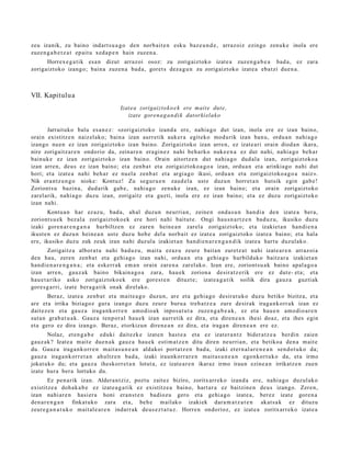 zeu izanik, zu baino indart s u a g o den norb ait e n esku baz e u n d e , arraz oiz ezingo zenuk e inola ere
zuzen g a b e t z a t ep ait u xed a p e n hain zuzen a .
      Horrex e g a t i k esa n dizut arraz oi osoz: zu zorigaiztoko izat e a zuze n g a b e a bad a , ez zara
zorigaizt oko izango; bain a zuzen a bad a , goret s dez a g u n zu zorigaiztoko izat e a eba t zi due n a .



VII. Kapitulu a
                                        Izat ea zorigaizto k o e k ere mait e dut e,
                                           izat e goren a g a n di k datorki elak o

       Jarraituko balu es a n e z : «zorigaiztoko izand a ere, nahi a g o dut izan, inola ere ez izan baino,
orain existitz e n naiz el ako; bain a izan aurr etik auk er a egit eko mod u rik izan ban u, ordu a n nahi a g o
izango nue n ez izan zorigaiztoko izan baino. Zorigaizt oko izan arre n, ez izat e a ri orain diod a n ikara,
nire zorigaitz ar e n ondorio da, zeinar e n era gi n e z nahi beh a rk o nuke e n a ez dut nahi, nahi a g o beh a r
bainuk e ez izan zorigaiztoko izan baino. Orain aitortz e n dut nahi a g o dud al a izan, zorigaiztoko a
izan arre n, deu s ez izan baino; et a zenb a t et a zorigaizt oko a g o a izan, ordu a n et a arinkiago nahi dut
hori; et a izat e a nahi beh a r ez nuel a zenb a t et a argi a g o ikusi, ordu a n et a zorigaizt oko a g o a naiz».
Nik era nt z u n g o nioke: Kontuz! Zu segur u e n zaud el a ust e duzu n horret a n hutsik egin gab e !
Zoriont s u bazin a, dud a rik gab e, nahi a g o zenuk e izan, ez izan baino; et a orain zorigaiztoko
zarel arik, nahi a g o duzu izan, zorigaitz et a guzti, inola ere ez izan baino; et a ez duzu zorigaizt oko
izan nahi.
        Kontu a n har ez az u, bad a, ah al duzun neurri a n, zeine n ond a s u n han di a den izat e a ber a,
zoriont s u e k bez al a zorigaizt oko e k ere hori nahi baitut e. Ongi hau s n a r t z e n bad uz u, ikusiko duzu
izaki gore n a r e n g a n a hurbiltz e n ez zare n hein e a n zarel a zorigaiztoko; et a izakiet a n han di e n a
ikust e n ez duzu n hein e a n ust e duz u hob e del a norb ait ez izat e a zorigaiztoko izat e a baino; et a hala
ere, ikusiko duzu zuk zeuk izan nahi duz ul a izakiet a n han di e n a r e n g a n d i k izat e a hart u duzul ako.
        Zorigaitz a albor a t u nahi bad uz u, mait a ezaz u zeur e bait a n zuretz a t nahi izat e a r e n arraz oi a
den hau, zere n zenb a t et a gehi a g o izan nahi, ordu a n et a gehi a g o hurbilduko baitz ar a izakiet a n
han di e n a r e n g a n a ; et a eskerr ak em a n orain zare n a zarel ak o. Izan ere, zoriont s u a k baino apal a g o a
izan arre n, gauz a k baino bikain a g o a zara, hau e k zorion a desirat z e rik ere ez dut e- et a; et a
hau e t a riko asko zorigaiztoko e k ere gore s t e n dituzt e; izat e a g a t i k soilik dira gauz a guzti ak
gore s g a r ri, izat e ber a g a t ik onak direl ako.
        Beraz, izat e a zenb a t et a mait e a g o duzu n, are et a gehi a g o desira t u k o duzu betiko bizitza, et a
are et a irrika biziagoz gura izango duz u zeure buru a treb a t z e a zure desirak iraga n k orr a k izan ez
dait ez e n et a gauz a iraga n k o rr e n am o dio a k inpos a t u t a zuze n g a b e a k , ez et a hau e n am o di o a r e n
sut a n gra b a t u a k . Gauz a ten p or al hau e k izan aurr etik ez dira, et a diren e a n ihesi doaz, et a ihes egin
et a gero ez dira izango. Beraz, etorkizu n diren e a n ez dira, et a iraga n diren e a n ere ez.
       Nolaz, et e n g a b e eduki dait ezk e izat e n hast e a et a ez izat er a n t z bider a t z e a berdin zaien
gauz ak? Izat e a m ait e due n a k gauz a hau e k esti m a t z e n ditu diren neurria n, et a betikoa den a m ait e
du. Gauz a iraga n k orr e n mait a s u n e a n aldakoi port a t z e n bad a , izaki et er n al a r e n e a n sen d o t u k o da;
gauz a iraga n k orr e t a n ahultz e n bad a , izaki iraunkorr a r e n m ait a s u n e a n ego nkort u k o da, et a irmo
jokat uko du; et a gauz a iheskorr e t a n lotut a, ez izat e a r e n ikaraz irmo iraun ezine a n irrikatz e n zuen
izat e hura ber a lortuko du.
        Ez pen a rik izan. Aldera n t ziz, poztu zait ez biziro, zoritx arr ek o izand a ere, nahi a g o duzul ako
existitz e a doh a k a b e ez izat e a g a t i k ez existitz e a baino, hart ar a ez baitzine n deu s izango. Zere n,
izan nahi ar e n hasi er a honi era n s t e n badioz u gero et a gehi a g o izat e a, ber ez izat e gore n a
den a r e n g a n finkat uko zara et a, beh e m ailako izakiek dara m a t z a t e n akat s a k ez dituzu
zeure g a n a t u k o mait al e a r e n indarr ak deus e z t a t u z . Horre n ondorioz, ez izat e a zoritx arr ek o izat e a
 