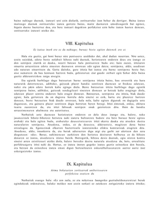 baino nahi a g o due n a k , izat e a ri utzi ezin diolarik, zoritxarr e k o izan beh a r du derrigor. Baina izat e a
m ait e a g o due n a k zoritxarr ek o izat e a gorrot o baino, m ait e due n a r e n am o di o a g a t i k bat egin ez,
higuin due n a bazt e rt uz doa, et a ber e izat e a ri dagokion perfekzioz ezin hob e izat e n hast e n den e a n ,
zoritxarr e k o izat e a ri utziko dio.




                                                VIII. Kapitulu a
                  Ez izat ea inork ere ez du nahiago; burua z best e egit e n dut e n e k ere ez

      Hala et a guztiz, gai honi buruz nire pent s a e r a azald uko dut, ah al dud a n neurria n. Nire ust ez,
ezein suizidak, edot a best e nolab ai t hiltze a nahi due n a k , heriotz ar e n ondor e n deu s ere izango ez
den sentip e n ziurrik ez dauk a , neurri bat e a n hal a pent s a t z e n bad u ere; hain zuzen, iritziare n
oinarri a arraz oitz e n edot a sine st e n due n a r e n errore a n edo egi a n datz a; senti p e n a , aldiz, usa dio a n
edo nat ur a n oinarritz e n da. Gert a dait ek e , gur e iritzia bat izat e a et a barn e senti p e n a best e bat;
aise sum a t z e n da hau kontu a n hartz e n bad a , gehi e n e t a n ziur gau d e zerb ait egin beh a r dela bain a
guztiz alder a n t zizko a zaigu ats e gi n.
        Eta egi atik hurbila go dago batz u e t a n barn e sentip e n a iritzia baino, hau errore tik et a hura
nat ur a tik dat orr e n e a n , adibid ez, gaixo ak plaz er han di a sentitz e n due n e a n ur fresko a ed a t e a n ,
nahiz et a jakin ed at e horrek kalt e egingo diola. Best e batz u e t a n iritzia hurbilago dago egiatik
senti p e n a baino, adibid ez, gaixo ak sen d a gil e a ri sine st e n dion e a n ur hotz ak kalte era gi n go diola,
ed at e a n plaz er sentit u ondor e n hala era gi n dione a n . Batzu e t a n , senti p e n a et a iritzia, biak dau d e
egi an; hala gert a t z e n da on dagi e n a horrel a dela sinet si ez ezik, hart u ere plaz er e z hartz e n
den e a n ; best e batz u e t a n biak dau d e errore a n , hala nola, kalte egit e n digun a k on dagi gul a ust e
dugu n e a n , et a gain er a plaz er sentitz e n dugu horret a n ber e n ber e gi. Iritzi zintzoak, orde a , ohitur a
txarra zuzen t z e n du, et a iritzi faltsu a k sentip e n onak gaiztotz e n ditu. Hain da han di a
arraz oi m e n a r e n ahal m e n a et a aut orit at e a .
        Norbait ek ust e due n e a n heriotz ar e n ondor e n ez dela deu s izango et a, haler e, nek e
jasa n e zi n e k bihotz- bihotz ez heriotz a nahi izat er a bultz at z e n bad u t e et a bere buru a z best e egit e a
era b a ki et a hala egit e n bad u, erab a t e k o deu s e z t a t z e a r e n iritzi okerr a dauk a et a ats e d e n desira
nat ur al a r e n sentip e n a . Atsed e n a , orde a , ez da deu s e z a ; alder a n t ziz, mugitz e n den a baino
erre al a g o a da. Egon e zin a k elkarr e n bazt e rt z ail e izat er ai n oko efekt u kontr ario a k era git e n ditu.
Atsed e n a , aldiz, iraunkorr a da, et a ber ak adier a z t e n digu argi et a garbi zer ulertz e n den zera
diogu n e a n : «da ». Beraz, nahi m e n e a n aurkitz e n den heriotz a desirar e n helbur u a ez da hiltzen
den a r e n ez izat e a , ats e d e n e r a iriste a baizik. Horreg a tik, hiltze a desio due n a k , egia orore n kontr a
sinet si arre n existitz e a ri utziko diola, hal er e ber ezko desira nat ur al a ats e d e n a du, hots, erre alit a t e
perfekt u a g o r a iritsi nahi du. Hortaz, ez izat e a inore n gogoko izat e a guztiz ezinezko a den bez al a,
era bere a n da ezinezko a izat e a em a n digun Sortz aile a r e n eskuz al b alt a s u n a r e n aurrez aurr e inor
esk er g aiz t oko izat e a .




                                                  IX. Kapitulu a
                                   Arima beka t ari e n zoritxarrak unib ert s o ar e n
                                              perf ek zio a osat z e n du

      Norbait ek esa n g o balu: «Ez zen zaila, ez et a nek et s u a Jaungoiko guztia h al d u n a r e n t z a t berak
egind a k o a k orde n a t z e a , halako mold ez non ez ein sorkari ez zat ek e e n zorigaiztoko izat er a iritsiko;
 