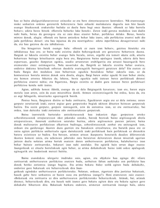 hau ez bait a ahal gu z ti d u n a r e n t z a t ezinezko ez et a bere zintzot a s u n a r e n kontrak o ». Nik era nt z u n g o
nioke sorkari e n orde n a gore n e t ik beh e r e n e r a hain zeh az ki m ailak a t u t a dago el a non hitz hau e k
es a n g o lituzke e n a k erak ut siko bailuke ez duel a hura begi onez ikust e n: «Hon e k ez luke horrel a
beh a r »; edot a best e hitzok: «Horrel a beh a rk o luke hon ek ». Zere n izaki gore n a mod uko a izan dadi n
nahi bad u, ber a u da gore n g o a et a ez zaio deus eran t si beh a r, perfekt u a del ako. Beraz, hon el a
mintzo den a k, alegi a: «Hon e k ere har e n antz eko a beh a r luke izan», edo perfekzio a era nt si nahi dio
jada perfekt u a den a ri –eta hau injust u a da et a neurriga b e a – edot a inperfekt u a des a g e r r a r a z i nahi
du, et a hau gaizto a da et a inbidiat s u a .
        Eta hiruga rr e n bat ek esa n g o balu: «Hon e k ez zuen izan beh a r », gaizto a litzat ek e et a
inbidiat s u a hau ere; ez baitu nahi existitu dadin beh e r a g o k o a k ere gore st e r a beh a r t z e n due n a .
Ilargiak ez luke el a existitu beh a r esa n g o balu bez al a, zere n, ergelki et a te m a ti ukat u ezik, aitort u
beh a rr e a n bait a g o kriseilu ar e n argi a ber a ere, Ilargiar e n a baino ap al a g o a izanik, ederr a dela ber e
es p arr u a n , gau e k o ilunp e t a n egokia, usa dio arrunt e t a n erabilga rri a et a arraz oi hau e n g a t i k ber e
ere m u r a k o zinez esti m a g a r ri a. Nola aus a r t u k o da, Ilargirik ez lukeel a existitu beh a r es at e r a ,
ondotx o daki en a kriseilu ak sob er a n dau d el a esa t e a g a t i k barr e g a r ri ger a t z e n dela? Eta es at e n ez
bad u Ilargia den mod uk o a izan beh a rr e a n eguzki a bez al ako a beh a r zuke el a izan, ez da
kontur a t z e n horrel a mintzo den a k zera dioel a, alegi a, Ilargi bat e n ordez eguzki bi izan beh a r zirela;
et a he m e n errore a bikoitza da; lehe n a , best e eguzkia nahi izat e a n ber ez perfekt u a k diren ei
perfekzio a eran t si nahi a; et a bigarr e n a , Ilargia existitu ez dadin gura izat e a n ber ez perfekt u a ri
perfekzio a kend u nahi izat e a .
       Agian, adibid e hon e n ildotik, esa n g o du ez dela Ilargia g a tik kexat z e n; izan ere, har e n argia
mot el a izan arre n, ezin da es a n miser a bl e a denik. Arimen exist e n t zi a g a t ik bai orde a, kexu da, et a
ez argi falta g a t ik, miseri azko ego er a g a t i k baizik.
       Pent s a bez a, Ilargiar e n distira ez bad a zoritx arr a, Eguzkiar e n argia ere ez dela zorion a; zere n
gorp ut z zeruti arr ak izaki, eure n argi az gur e gorpu t z e k o begi ak ukitz en dituzt e n hein e a n gorpu tz a k
baitira. Eta ez ein gorpu t z, gorp ut z izat e a g a t i k, ezin da zoriont s u izan, ez et a zoritx arr ek o; bai
orde a, izan dait ezk e izaki zoriont s u edo zoritx arr ek o e n gorpu t z a k.
        Baina izarret a tik hart u t a k o antz ek ot a s u n a k         hau iraka st e n    digu: gorpu t z e n     art eko
ezb er di n t a s u n a k erre p a r a t z e a n oker jokat uko zenuk e , batz uk best e a k baino argits u a g o a k direla
erre p a r a t z e a n , ilune n a k ez ab a t z e n saiat uko bazin a, edot a argit su e n e n par e a n jartz e n; bain a
den a k multzo ar e n perfekzio a n elkartz e n badit u g u, ezb er di nt a s u n a k zenb a t et a anitz a g o a k izan,
ordu a n et a gard e n a g o ikust e n duzu guzti en et a ban a k o e n erre alit a t e a ; et a burutik pas a ere ez
zaizu egit e n perfekzio unib ert s al a ego n dait ek e e ni k izaki perfekt u a k hain perfekt u a k ez diren e ki n
bat er a existitz e n ez badir a. Era bere a n , arim e n art e a n ikusp u n t u hon e t a t ik dau d e n difere n t zi ak
ikust e a kom e ni zaizu, et a azke n e a n jabet u k o zara berai e t a n deitor a t z e n duz un miseri ak ageri a n
jartz e n duel a nolat a n arim a horiek osatz e n dut e n unib ert s o a r e n perfekzio a, hal ab e h a r r e z izan
beh a r baitut e zoritx arr ek o, beka t a ri izan nahi zutel ak o. Eta egi atik hain urrun dago esa t e a
Jaungoiko ak ez zituel a horrel ak o a k egin beh a r, ze arim a doh ak a b e a k baino izaki askoz apal a g o a k
egin a g a t ik ere laudorio ak mer ezi baititu.

       Baina esa n d a k o a ulerg ai tz irudituko zaio, agia n, et a objekzio hau egin go dit: «Gure
zoritxarr a k unibert s o a r e n perfekzio a osatz e n bad u, zerb ait e n faltan aurkituko zen perfekzio hau
den ok betiko zoriont s u izango bagi n a . Eta arim a bek at u bidez soilik egit e n bad a doh ak a b e ,
ondorioz gure beka t u a k ere beh a rr e z k o a k dira Jaun-
goikoak egind a k o unib ert s o a r e n perfekzior ako. Nolat a n, ordu a n , zigortz e n ditu justiziaz beka t u a k,
hau e k gab e ber e sorku nt z a ez baz e n osoa et a perfekt u a izango? » Honi eran t z u t e n zaio esa n e z :
«Bek at u a k et a zoritxarr a ez dira unibert s o a r e n perfekziorak o beh a rr e z k o a k. Arimak, bai, arim a k
diren e z, beh a rr e z k o a k dira, et a hau e k nahi izan ez gero bek at u egit e n dut e et a beka t u egin ez gero
doh a k a b e bihurtz e n dira. Bekat u a k bark at u ondor e n , arim e t a n zoritx arr ak iraun g o balu, edot a
 