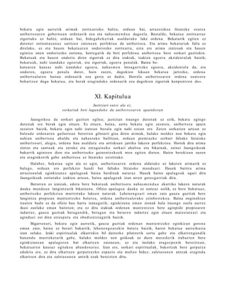 bek at u egin aurre tik arim ak zoritx arr ek o balira, ordu a n bai, arraz oizko a litzat ek e es at e a
unibert s o a r e n gob e r n u a n orde n a rik ez a et a nah a s m e n d u a dago el a. Best al d e , beka t u a zoritxarr a z
zigort uko ez balitz, ordu a n bai, bide g a b e k e ri a k asal d a t u k o luke orde n a . Bekat urik egit e n ez
dut e n ei zoriont a s u n a z saritz e n zaien e a n perfekt u a da unibert s o a . Eta arim a bek at a ri ak falta ez
direl ako, ez et a hau e n beka t u a r e n ondoriozko zoritxarr a, ezt a ere arim a zintzo ak et a hau e n
egintz a one n ondoriozko zorion a, horre g a t ik da beti perfekt u a unib ert s o a ber e sorkari guztiekin.
Bekat u a k et a hau e n ondorio diren zigorrak ez dira izakiak, izakien ego er a akzide n t al a k baizik;
bek at u a k , nahi izand a k o ego er a k, et a zigorrak, ego e r a pen al ak. Baina be-
katu ar e n kaus a z nahi izand a k o ego er a , nah a s m e n lotsa g a r rizko ego e r a , akzid e n t al a da; et a
ondor e n , ego e r a pen al a dat or, hain zuze n, dagokio n lekua n beka t u a jartz eko, orde n a
unibert s al a r e n bait a n orde n a rik ez a gert a ez dadi n. Horrel a unibert s o a r e n orde n a osatz er a
beh a r t z e n dugu bek at u a , et a ber ak era gi n d a k o orde n a rik ez a dagokio n zigorrak konpo n t z e n du».



                                                    XI. Kapitulu a
                                              Justiziari eut si ala ez,
                             sorkariak beti lagun d u k o du unibert so ar e n apaink e t a n

        Jaungoiko a da sorkari guzti en egile a; justizian iraun g o dut e n a k ez ezik, bek at u egin go
dut e n a k ere ber ak egin zitue n. Ez zitue n, bain a, sort u bek at u egin zezat e n , unibert s o a apai n
zez at e n baizik, bek at u egin nahi izat e a n bez al a egin nahi eze a n ere. Zere n sorkari e n art e a n ez
bale u d e orde n a r e n gailurr e a n berorr e n giltzarri gisa diren arim ak, halako mold ez non beka t u egin
nahi a n unibert s o a ahuld u et a nah a s t u k o bailitza n, ordu a n pre mi az ko zerb ait faltako litzaiok e
unibert s o a ri, alegi a, orde n a hau asal d a t u et a arrisku a n jarriko luke e n perfekzio a. Horiek dira arim a
zintzo et a sant u a k et a zeruko et a zerug ai n e k o sorkari ah alt s u et a bikain ak, zeinei Jaungoiko ak
bak arrik agintz e n dien et a unib ert s ok o gaino n t z e k o e k m e n egit e n diet e n. Haien bet e kizu n zuze n
et a era gi nkorrik gab e unib ert s o a ez litzat ek e existituko.
      Halab e r, bek at u a egin ala ez egin, unibert s o a r e n orde n a aldat u k o ez luket e n arim arik ez
bale go, ordu a n ere perfekzio han di bat faltako litzaioke mun d u a ri. Hau ek baitira arim a
arrazion al a k eginkizun e z apal a g o a k bain a berdin ak nat ur a z. Hau ek baino ap al a g o a k ugari dira
Jaungoiko ak sortut a k o izakien art e a n , bain a ap al a g o a k izan arre n gore s g a r ri ak dira.
        Berorre n ez izat e a k, edot a ber e bek at u a k unibert s or a nah a s m e n d u a ekarriko luke e n nat ur a k
dauk a mun d u a n langintz arik bikain e n a . Ofizio apal a g o a dauk a ez izat e a z soilik, ez ber e bek at u a z ,
unibert s ok o perfekzio a murriztuko lukee n nat ur a k. Lehe n e n g o a ri em a n zaio gauz a guzti ak bere
langintz a propio a n ma n t e n t z e k o bot er e a , orde n a unibert s al e r a k o ezinb e s t e k o a . Baina ongin a hi a n
iraut e n bad u ez da ofizio hau hart u izan a g a t ik; eginkizu n a em a n zionak hala iraun g o zuela aurr ez
ikusi zuel ako em a n baitzion; et a ez ditu izakiak orde n a n ma n t e n t z e n bere aginpid e propio ar e n
indarr ez , gauz a guzti ak ber a g a n d i k, ber a g a n et a ber ar e n indarr e z egin zitue n m ai e s t a t e a ri et a
agind u ei zor dien erres p e t u et a obe di e n t zi a g a t ik baizik.
       Bigarr e n a ri, bek at u egin aurre tik, gauz a guzti ak orde n a n ma n t e n t z e k o eginkizun gore n a
em a n zaio, bain a ez ber ari bakarrik, lehe n e n g o a r e ki n bat er a baizik, hare n beka t u a aurr eiku si a
izan zelako. Izaki espiritu al ak elkarr eki n bil dait ezk e pilatz erik sortu gab e et a elkarr e n g a n d i k
ban a n d u murrizket a rik gab e , halako mold ez non goikoak ez due n m es e d e rik irab az t e n bere
eginkizun e a n ap al a g o r e n bat elkartz e n zaion e a n , ez et a inolako era goz p e n i k ber eizt e a n ,
bek at u a r e n kaus a z egit ek o a ab a n d o n a t u z . Izan ere, sorkari espiritu al ak, bakoitz ak bere gorpu t z a
edukit a ere, ez dira elkartz e n gorpu tz e z k o esp a zi o et a multzo bidez; zalet a s u n e n antz ak era gi n d a
elkartz e n dira et a zalet a s u n e n antzik ezak bereizt e n ditu.
 