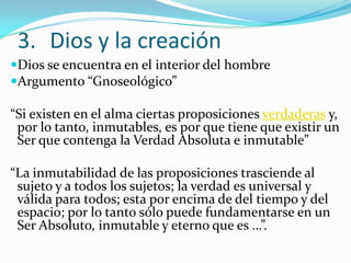 3. Dios y la creación
Dios se encuentra en el interior del hombre
Argumento “Gnoseológico”

“Si existen en el alma ciertas proposiciones verdaderas y,
 por lo tanto, inmutables, es por que tiene que existir un
 Ser que contenga la Verdad Absoluta e inmutable”

“La inmutabilidad de las proposiciones trasciende al
 sujeto y a todos los sujetos; la verdad es universal y
 válida para todos; esta por encima de del tiempo y del
 espacio; por lo tanto sólo puede fundamentarse en un
 Ser Absoluto, inmutable y eterno que es …”.
 