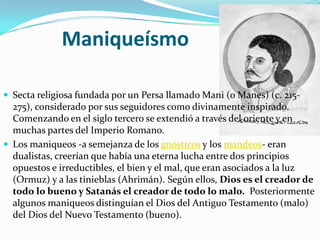 Maniqueísmo

 Secta religiosa fundada por un Persa llamado Mani (o Manes) (c. 215-
  275), considerado por sus seguidores como divinamente inspirado.
  Comenzando en el siglo tercero se extendió a través del oriente y en
  muchas partes del Imperio Romano.
 Los maniqueos -a semejanza de los gnósticos y los mandeos- eran
  dualistas, creerían que había una eterna lucha entre dos principios
  opuestos e irreductibles, el bien y el mal, que eran asociados a la luz
  (Ormuz) y a las tinieblas (Ahrimán). Según ellos, Dios es el creador de
  todo lo bueno y Satanás el creador de todo lo malo. Posteriormente
  algunos maniqueos distinguían el Dios del Antiguo Testamento (malo)
  del Dios del Nuevo Testamento (bueno).
 