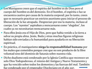  Los Maniqueos creen que el espíritu del hombre es de Dios pero el
  cuerpo del hombre es del demonio. En el hombre, el espíritu o luz se
  encuentra cautivo por causa de la materia corporal; por lo tanto, creen
  que es necesario practicar un estricto ascetismo para iniciar el proceso de
  liberación de la luz atrapada. Desprecian por eso la materia, incluso al
  cuerpo. Los "oyentes" aspiraban a reencarnarse como "elegidos", los
  cuales ya no necesitarían reencarnarse más.
 Para ellos Jesús era el Hijo de Dios, pero que había venido a la tierra a
  salvar su propia alma. Jesús, Buda y otras muchas figuras religiosas
  habían sido enviadas a la humanidad para ayudarla en su liberación
  espiritual.
 En práctica, el maniqueísmo niega la responsabilidad humana por
  los males que cometidos porque cree que no son producto de la libre
  voluntad sino del dominio de Satanás sobre nuestra vida.
 Dicho dualismo está condenado por la Iglesia Católica que reconoce un
  solo Dios Todopoderoso, el mismo del Antiguo y Nuevo Testamento y
  que ha vencido sobre todos los demonios y las fuerzas del mal. También
  fue condenado por el emperador Diocleciano en el año 297.
 