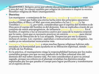  MAZDEISMO: Religión persa que admite dos principios en pugna, uno del bien
  y otro del mal. Se conoce también por religión de Zoroastro e inspiró la versión
  filosófico-religiosa de Mani (maniqueísmo).
 Doctrina
  Los maniqueos -a semejanza de los gnósticos, mandeos y mazdeístas- eran
  dualistas: creían que había una eterna lucha entre dos principios opuestos e
  irreductibles, el Bien y el Mal, que eran asociados a la Luz (Zurván) y las
  Tinieblas (Ahrimán) y, por tanto, consideraban que el espíritu del hombre es de
  Dios pero el cuerpo del hombre es del demonio. Esto se explicaba a través de un
  conjunto de mitos antropogónicos, de influencia gnóstica y zoroástrica. En el
  hombre, el espíritu o luz se encuentra cautivo por causa de la materia corporal;
  por lo tanto, creen que es necesario practicar un estricto ascetismo para iniciar
  el proceso de liberación de la Luz atrapada. Desprecian por eso la materia,
  incluso el cuerpo. Los «oyentes» aspiraban a reencarnarse como «elegidos», los
  cuales ya no necesitarían reencarnarse más.
 Zoroastro, Platón, Jesús, Buda y otras muchas figuras religiosas habrían sido
  enviadas a la humanidad para ayudarla en su liberación espiritual, siendo Mani
  el Sello de los Profetas.
 En la práctica, el maniqueísmo niega la responsabilidad humana por los males
  cometidos porque cree que no son producto de la libre voluntad sino del
  dominio del mal sobre nuestra vida. Por esto consideraban al pavo su animal
  sagrado, porque sus colores en el plumaje revelaban los distintos estados
  espirituales por los que pasaba el cuerpo para lograr purificarse y transformarse
  en el espíritu divino.
 
