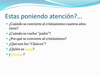 Estas poniendo atención?...
 ¿Cuándo se convierte al cristianismo cuantos años
  tiene?
 ¿Cuándo se vuelve “padre”?
 ¿Por qué se convierte al cristianismo?
 ¿Qué son los “Clásicos”?
 ¿Quién es mani?
 y Donato?
 