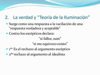 2. La verdad y “Teoría de la Iluminación”
 Surge como una respuesta a la vacilación de una
  “respuesta verdadera y aceptable”
 Contra los escépticos declara:
                        “si fallor, sum”
                  “si me equivoco existo”
 1ro Es el rechazo al argumento escéptico
 2do rechazo al argumento al idealista
 