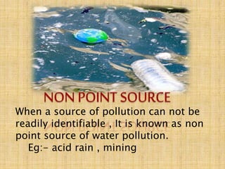 When a source of pollution can not be
readily identifiable , It is known as non
point source of water pollution.
Eg:- acid rain , mining
 