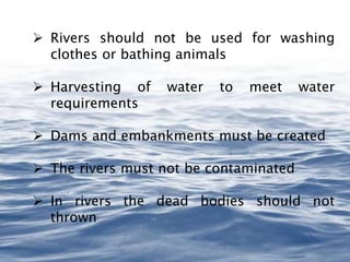  Rivers should not be used for washing
clothes or bathing animals
 Harvesting of water to meet water
requirements
 Dams and embankments must be created
 The rivers must not be contaminated
 In rivers the dead bodies should not
thrown
 