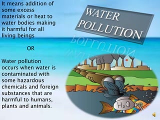 It means addition of
some excess
materials or heat to
water bodies making
it harmful for all
living beings
OR
Water pollution
occurs when water is
contaminated with
some hazardous
chemicals and foreign
substances that are
harmful to humans,
plants and animals.
 