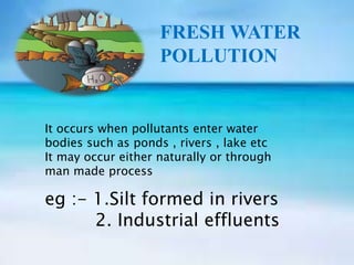 FRESH WATER
POLLUTION
It occurs when pollutants enter water
bodies such as ponds , rivers , lake etc
It may occur either naturally or through
man made process
eg :- 1.Silt formed in rivers
2. Industrial effluents
 