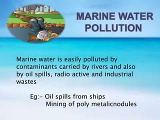 Marine water is easily polluted by
contaminants carried by rivers and also
by oil spills, radio active and industrial
wastes
Eg:- Oil spills from ships
Mining of poly metalicnodules
 