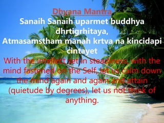 Dhyana Mantra
Sanaih Sanaih uparmet buddhya
dhrtigrhitaya,
Atmasamstham manah krtva na kincidapi
cintayet
With the intellect set in steadiness, with the
mind fastened on the Self, let us calm down
the mind again and again and attain
(quietude by degrees), let us not think of
anything.
 
