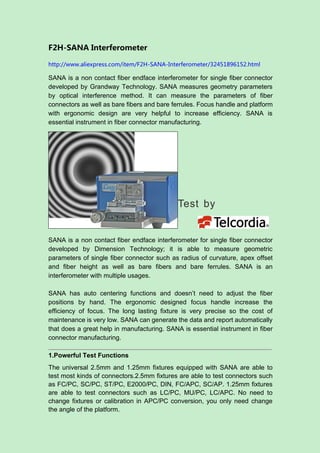 F2H-SANA Interferometer
http://www.aliexpress.com/item/F2H-SANA-Interferometer/32451896152.html
SANA is a non contact fiber endface interferometer for single fiber connector
developed by Grandway Technology. SANA measures geometry parameters
by optical interference method. It can measure the parameters of fiber
connectors as well as bare fibers and bare ferrules. Focus handle and platform
with ergonomic design are very helpful to increase efficiency. SANA is
essential instrument in fiber connector manufacturing.
SANA is a non contact fiber endface interferometer for single fiber connector
developed by Dimension Technology; it is able to measure geometric
parameters of single fiber connector such as radius of curvature, apex offset
and fiber height as well as bare fibers and bare ferrules. SANA is an
interferometer with multiple usages.
SANA has auto centering functions and doesn’t need to adjust the fiber
positions by hand. The ergonomic designed focus handle increase the
efficiency of focus. The long lasting fixture is very precise so the cost of
maintenance is very low. SANA can generate the data and report automatically
that does a great help in manufacturing. SANA is essential instrument in fiber
connector manufacturing.
1.Powerful Test Functions
The universal 2.5mm and 1.25mm fixtures equipped with SANA are able to
test most kinds of connectors.2.5mm fixtures are able to test connectors such
as FC/PC, SC/PC, ST/PC, E2000/PC, DIN, FC/APC, SC/AP. 1.25mm fixtures
are able to test connectors such as LC/PC, MU/PC, LC/APC. No need to
change fixtures or calibration in APC/PC conversion, you only need change
the angle of the platform.
 
