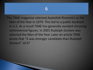 The TIME magazine selected Ayatollah Khomeini as the
Man of the Year in 1979. This led to a public backlash
in U.S. As a result TIME has generally avoided choosing
controversial figures. In 2001 Rudolph Giuliani was
selected the Man of the Year. Later an article TIME
wrote that “X was stronger candidate than Rudolph
Giuliani”. Id X?
 