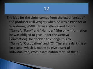 The idea for the show comes from the experiences of
the producer (Bill Wright) when he was a Prisoner of
War during WWII. He was often asked for his
"Name", "Rank" and "Number" (the only information
he was obliged to give under the Geneva
Convention). He decided to change this to
"Name", "Occupation" and “X". There is a dark mise-
en-scene, which is meant to give a sort of
individualized, cross-examination feel". Id the X?
 