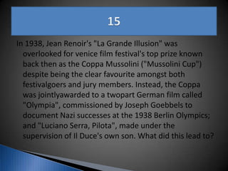In 1938, Jean Renoir's "La Grande Illusion" was
overlooked for venice film festival's top prize known
back then as the Coppa Mussolini ("Mussolini Cup")
despite being the clear favourite amongst both
festivalgoers and jury members. Instead, the Coppa
was jointlyawarded to a twopart German film called
"Olympia", commissioned by Joseph Goebbels to
document Nazi successes at the 1938 Berlin Olympics;
and "Luciano Serra, Pilota", made under the
supervision of Il Duce's own son. What did this lead to?
 