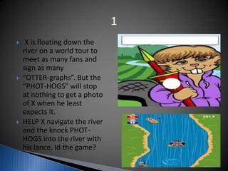  X is floating down the
river on a world tour to
meet as many fans and
sign as many
 “OTTER-graphs”. But the
“PHOT-HOGS” will stop
at nothing to get a photo
of X when he least
expects it.
 HELP X navigate the river
and the knock PHOT-
HOGS into the river with
his lance. Id the game?
 