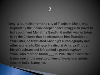 Tseng, a journalist from the city of Tianjin in China, was
inspired by the Indian independence struggle to travel to
India and meet Mahatma Gandhi. Gandhiji was so taken
in by the Chinese that he nicknamed him Shantidoot.
Years later, he translated Gandhiji's autobiography and
other works into Chinese. He died at Acharya Vinoba
Bhave's ashram and left behind a granddaughter
Yelan, who married Kranti ___ in 1982.Their eldest child
is now one of the most prominent figures in a certain
sport in India. Name her.
 