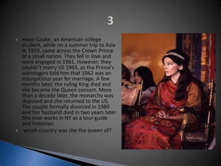  Hope Cooke, an American college
student, while on a summer trip to Asia
in 1959, came across the Crown Prince
of a small nation. They fell in love and
were engaged in 1961. However, they
couldn’t marry till 1963, as the Prince's
astrologers told him that 1962 was an
inauspicious year for marriage. A few
months later, the ruling King died and
she became the Queen consort. More
than a decade later, the monarchy was
deposed and she returned to the US.
The couple formally divorced in 1980
and her husband died in two years later.
She now works in NY as a tour guide
and historian.
 which country was she the queen of?
 